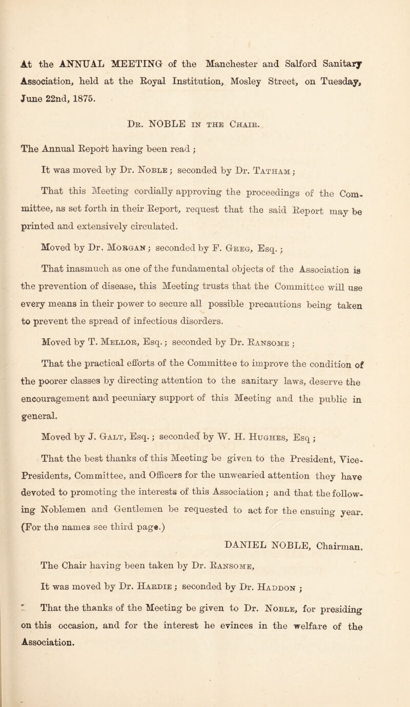 At the ANNTJAL MEETING- of the Manchester and Salford Sanitary Association, held at the Eoyal Institution, Mosley Street, on Tuesday, June 22nd, 1875. De. noble in the Chaie. The Annual Eeport having been read ; It was moved by Dr. Noble ; seconded by Dr. Tatham ; That this Meeting cordially approving the proceedings of the Com¬ mittee, as set forth in theu Eeport, request that the said Eeport may be printed and extensively circulated. Moved by Dr. Mobg-an ; seconded by F. Geeg, Esq.; That inasmuch as one of the fundamental objects of the Association is the prevention of disease, this Meeting trusts that the Committee will use every means in their power to secure all possible precautions being taken to prevent the spread of infectious disorders. Moved by T. Melloe, Esq.; seconded by Dr. Eansome ; That the practical efforts of the Committee to improve the condition of the poorer classes by dhecting attention to the sanitary laws, deserve the encouragement and pecuniary support of this Meeting and the public in general. Moved by J. Galt, Esq.; seconded by W. H. Hughes, Esq ; That the best thanks of this Meeting be given to the President, Vice- Presidents, Committee, and Officers for the unwearied attention they have devoted to promoting the interests of this Association; and that the follow¬ ing Noblemen and Gentlemen be requested to act for the ensuing year. (Fo r the names see third page.) DANIEL NOBLE, Chairman, The Chair having been taken by Dr. Eansome, It was moved by Dr. Haedie ; seconded by Dr. Haddon ;  That the thanks of the Meeting be given to Dr. Noble, for presiding on this occasion, and for the interest he evinces in the welfare of the Association.