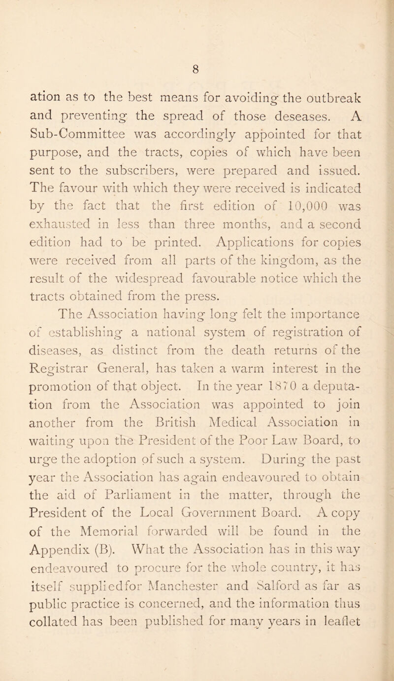 ation as to the best means for avoiding the outbreak and preventing the spread of those deseases. A Sub-Committee was accordingly apj3ointed for that purpose, and the tracts, copies of which have been sent to the subscribers, were prepared and issued. The favour with which they were received is indicated by the fact that the first edition of 10,000 was exhausted in less than three months, ?md a second edition had to be printed. Applications for copies were received from all parts of the kingdom, as the result of the widespread favourable notice which the tracts obtained from the press. The Association having long felt the importance of establishing a national system of registration of diseases, as distinct from the death returns of the Registrar General, has taken a warm interest in the promotion of that object. In the year 1870 a deputa¬ tion from the Association was appointed to join another from the British Medical Association in waiting upon the President of the Poor Law Board, to urge the adoption of such a system. During the past year the Association has ag'ain endeavoured to obtain the aid of Parliament in the matter, through the President of the Local Government Board. A copy of the Memorial forwarded will be found in the Appendix (B). What the Association has in this way endeavoured to procure for the whole country, it has itself suppliedfor Manchester and Salford as far as public practice is concerned, and the information thus collated has been published for many years in leaflet