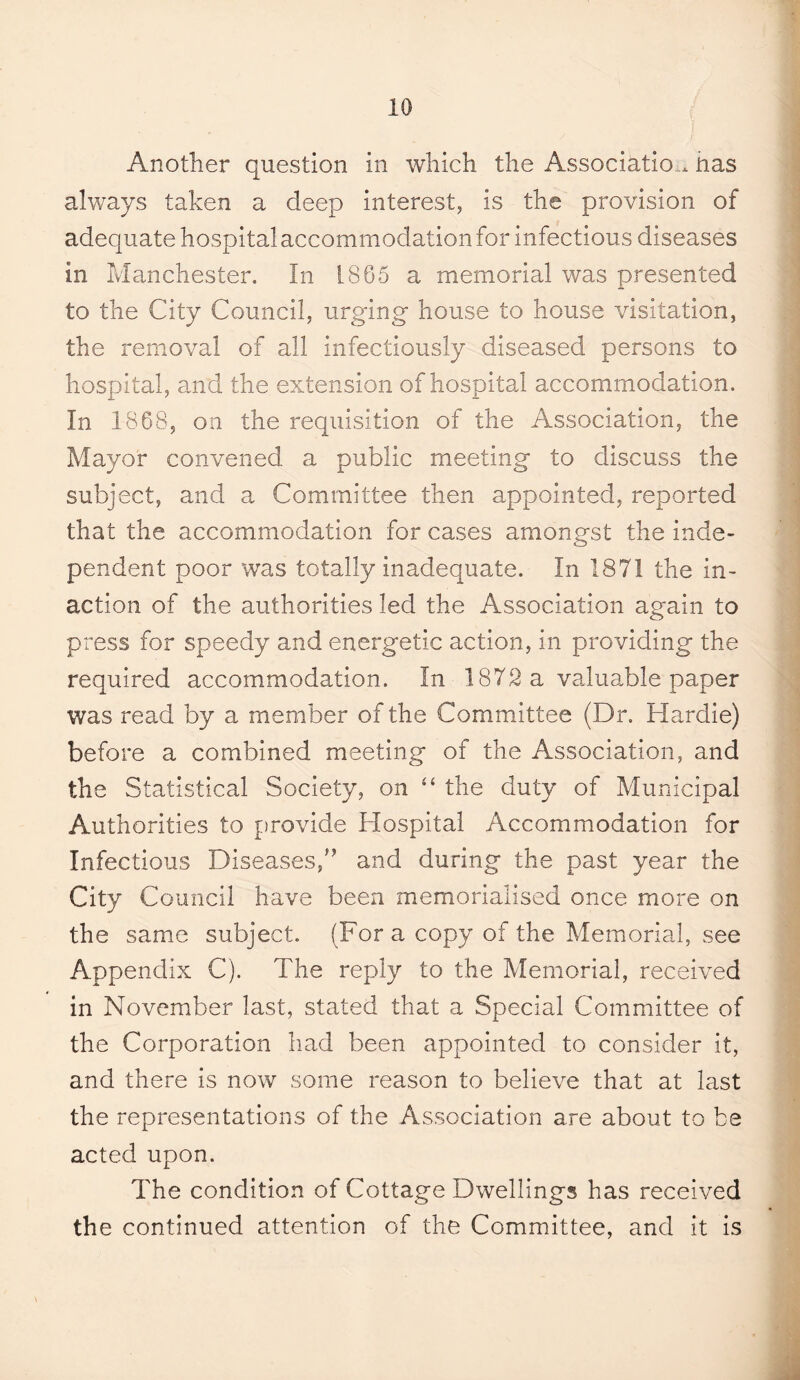 Another question in which the Association, has always taken a deep interest, is the provision of adequate hospital accommodation for infectious diseases in Manchester. In h865 a memorial was presented to the City Council, urging house to house visitation, the removal of all infectiously diseased persons to hospital, and the extension of hospital accommodation. In 1868, on the requisition of the Association, the Mayor convened a public meeting to discuss the subject, and a Committee then appointed, reported that the accommodation for cases amongst the inde¬ pendent poor was totally inadequate. In 1871 the in¬ action of the authorities led the Association again to press for speedy and energetic action, in providing the required accommodation. In 1872 a valuable paper was read by a member of the Committee (Dr. Hardie) before a combined meeting of the Association, and the Statistical Society, on the duty of Municipal Authorities to provide Hospital Accommodation for Infectious Diseases/^ and during the past year the City Council have been memorialised once more on the same subject. (For a copy of the Memorial, see Appendix C). The reply to the Memorial, received in November last, stated that a Special Committee of the Corporation had been appointed to consider it, and there is now some reason to believe that at last the representations of the Association are about to be acted upon. The condition of Cottage Dwellings has received the continued attention of the Committee, and it is