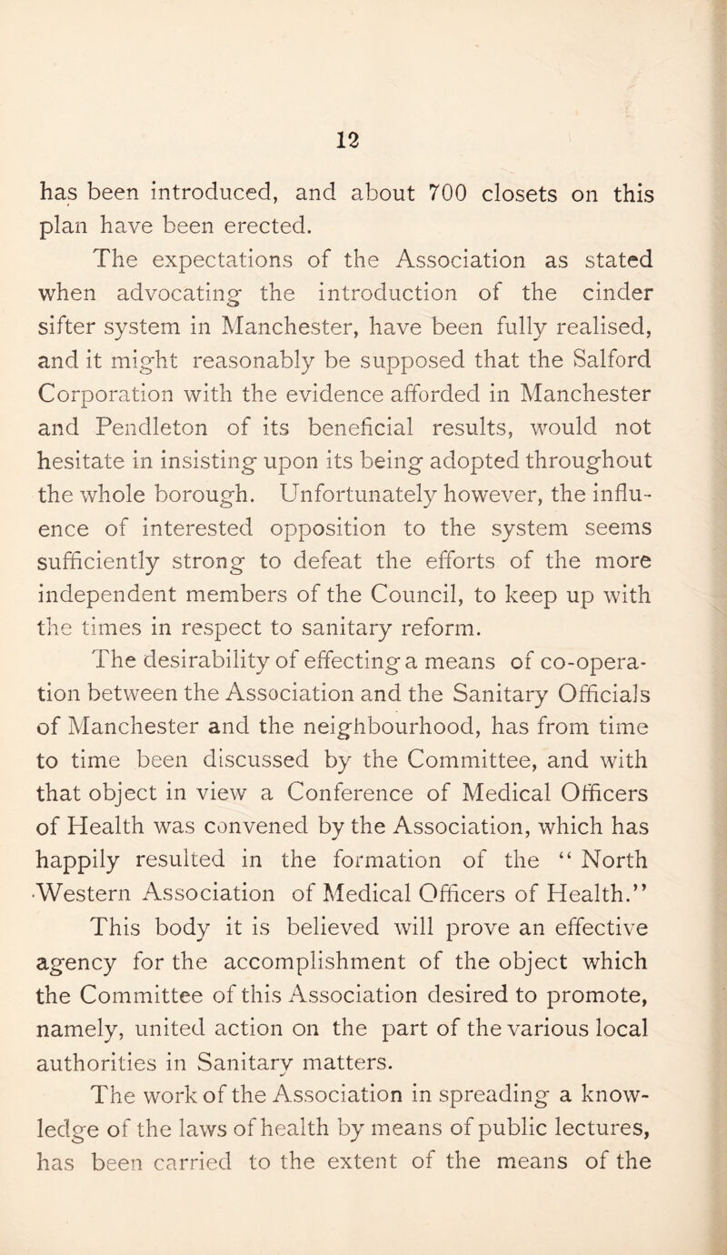 has been introduced, and about 700 closets on this plan have been erected. The expectations of the Association as stated when advocating* the introduction of the cinder sifter system in Manchester, have been fully realised, and it might reasonably be supposed that the Salford Corporation with the evidence afforded in Manchester and Pendleton of its beneficial results, would not hesitate in insisting upon its being adopted throughout the whole borough. Unfortunately however, the influ¬ ence of interested opposition to the system seems sufficiently strong to defeat the efforts of the more independent members of the Council, to keep up with the times in respect to sanitary reform. The desirability of effecting a means of co-opera¬ tion between the Association and the Sanitary Officials of Manchester and the neighbourhood, has from time to time been discussed by the Committee, and with that object in view a Conference of Medical Officers of Health was convened by the Association, which has happily resulted in the formation of the “ North •Western Association of Medical Officers of Health.” This body it is believed will prove an effective agency for the accomplishment of the object which the Committee of this Association desired to promote, namely, united action on the part of the various local authorities in Sanitarv matters. The work of the Association in spreading a know¬ ledge of the laws of health by means of public lectures, has been carried to the extent of the means of the