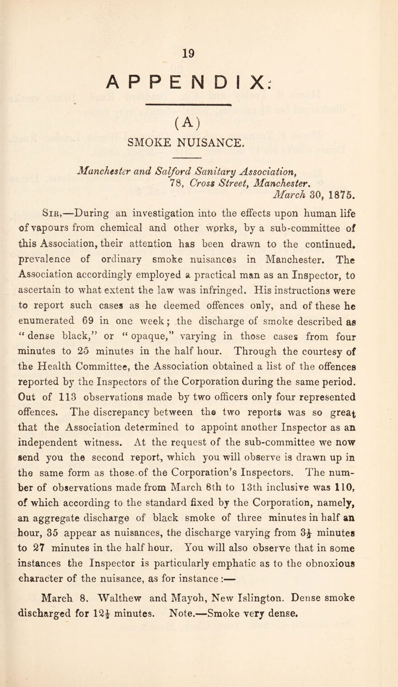 APPENDIX: (A) SMOKE NUISANCE. Manchester and Salford Sanitary Association^ 78, Cross Street, Manchester. March 30, 1875. Sib,—During an investigation into the effects upon human life of vapours from chemical and other works, by a sub-committee of this Association, their attention has been drawn to the continued, prevalence of ordinary smoke nuisances in Manchester, The Association accordingly employed a practical man as an Inspector, to ascertain to what extent the law was infringed. His instructions were to report such cases as he deemed offences only, and of these he enumerated 69 in one week; the discharge of smoke described as dense black,” or “ opaque,” varying in those cases from four minutes to 25 minutes in the half hour. Through the courtesy of the Health Committee, the Association obtained a list of the offences reported by the Inspectors of the Corporation during the same period. Out of 113 observations made by two officers only four represented offences. The discrepancy between the two reports was so great that the Association determined to appoint another Inspector as an independent witness. At the request of the sub-committee we now send you the second report, which you will observe is drawn up in the same form as those.of the Corporation’s Inspectors. The num¬ ber of observations made from March 6th to 13th inclusive was 110, of which according to the standard fixed by the Corporation, namely, an aggregate discharge of black smoke of three minutes in half an hour, 35 appear as nuisances, the discharge varying from 3^ minutes to 27 minutes in the half hour. You will also observe that in some instances the Inspector is particularly emphatic as to the obnoxious character of the nuisance, as for instance :— March 8. Walthew and Mayoh, New Islington. Dense smoke discharged for 12^ minutes. Note.—Smoke very dense.