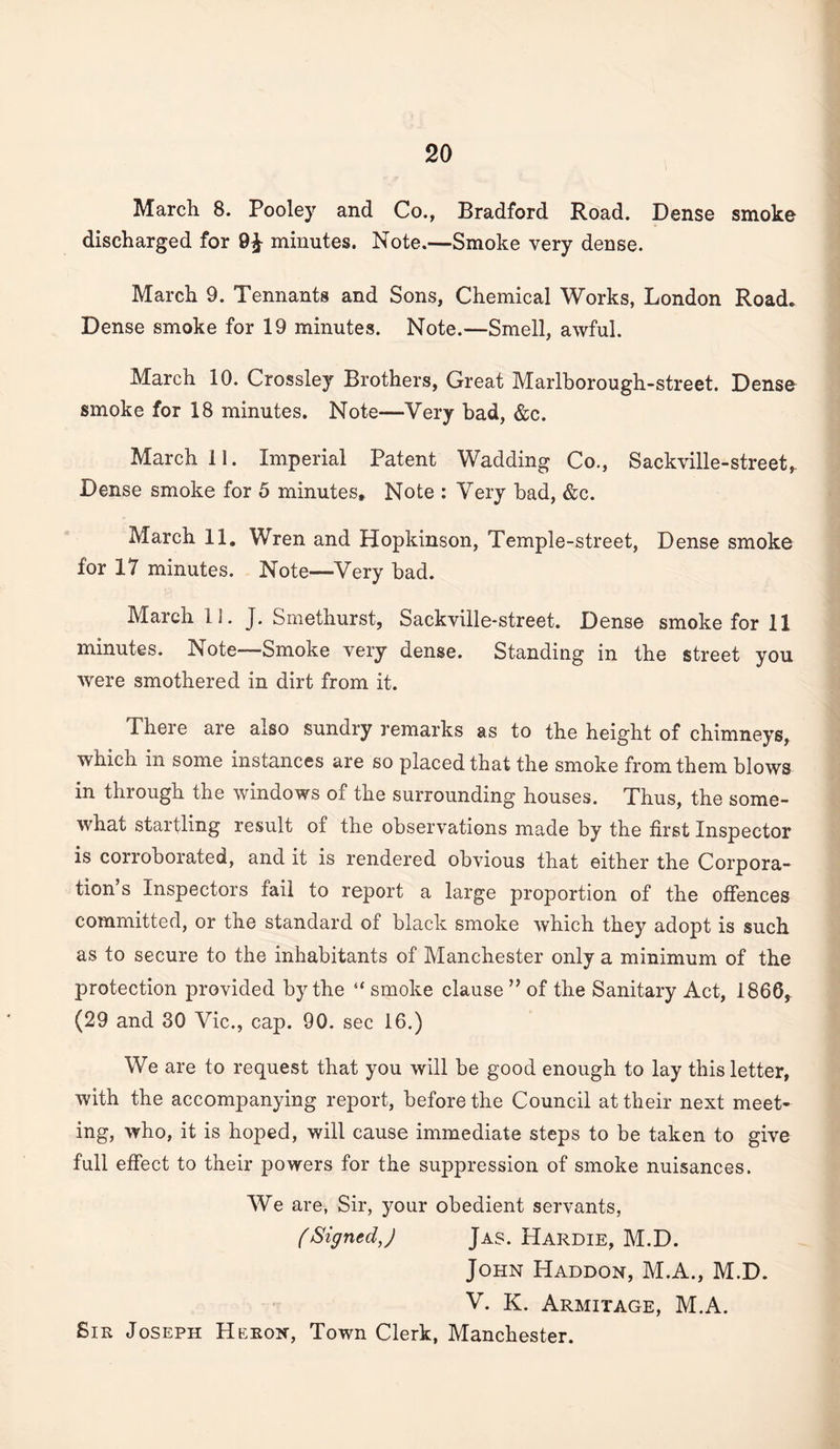 March 8. Pooley and Co., Bradford Road. Dense smoke discharged for 9^ minutes. Note.—Smoke very dense. March 9. Tennants and Sons, Chemical Works, London Road. Dense smoke for 19 minutes. Note.—Smell, awful. March 10. Crossley Brothers, Great Marlborough-street. Dense smoke for 18 minutes. Note—Very bad, &c. March 11. Imperial Patent Wadding Co., Sackville-street,. Dense smoke for 5 minutes* Note : Very bad, &c. March 11, Wren and Hopkinson, Temple-street, Dense smoke for 17 minutes. Note—Very bad. March 11. J. Smethurst, Sackville-street. Dense smoke for 11 minutes. Note—Smoke very dense. Standing in the street you were smothered in dirt from it. There are also sundry remarks as to the height of chimneys, which in some instances are so placed that the smoke from them blows in through the windows of the surrounding houses. Thus, the some¬ what startling result of the observations made by the first Inspector is corroborated, and it is rendered obvious that either the Corpora¬ tion s Inspectors fail to report a large proportion of the ofiences committed, or the standard of black smoke which they adopt is such as to secure to the inhabitants of Manchester only a minimum of the protection provided by the “ smoke clause ” of the Sanitary Act, 1866, (29 and 30 Vic., cap. 90. sec 16.) We are to request that you will be good enough to lay this letter, with the accompanying report, before the Council at their next meet¬ ing, who, it is hoped, will cause immediate steps to be taken to give full effect to their powers for the suppression of smoke nuisances. We are, Sir, your obedient servants, (Signed J Jas. Hardie, M.D. John Haddon, M.A., M.D. V. K. Armitage, M.A. Sir Joseph Heron, Town Clerk, Manchester.