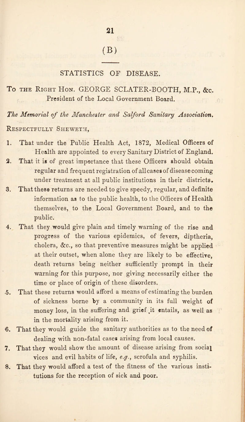 (B) STATISTICS OF DISEASE. To THE Right Hon. GEORGE SCLATER-BOOTH, M.P., &c. President of the Local Government Board. The Memorial of the Manchester and Salford Sanitary Association, Respectfully Sheweth, 1. That under the Public Health Act, 1872, Medical Officers of Health are appointed to every Sanitary District of England. 2. That it is of great importance that these Officers should obtain regular and frequent registration of allcases of disease coming under treatment at all public institutions in their districts. 3. That these returns are needed to give speedy, regular, and definite information as to the public health, to the Officers of Health themselves, to the Local Government Board, and to the public. 4. That they would give plain and timely warning of the rise and progress of the various epidemics, of fevers, diptheria, cholera, &:c., so that preventive measures might be applied at their outset, when alone they are likely to be efiective, death returns being neither sufficiently prompt in their warning for this purpose, nor giving necessarily either the time or place of origin of these disorders. 5. That these returns would afford a means of estimating the burden of sickness borne by a community in its full weight of money loss, in the suffering and grief it entails, as well as in the mortality arising from it. •6. That they would guide the sanitary authorities as to the need of dealing with non-fatal cases arising from local causes. 7. That they would show the amount of disease arising from social vices and evil habits of life, e.y., scrofula and syphilis. 8. That they would afford a test of the fitness of the various insti¬ tutions for the reception of sick and poor.