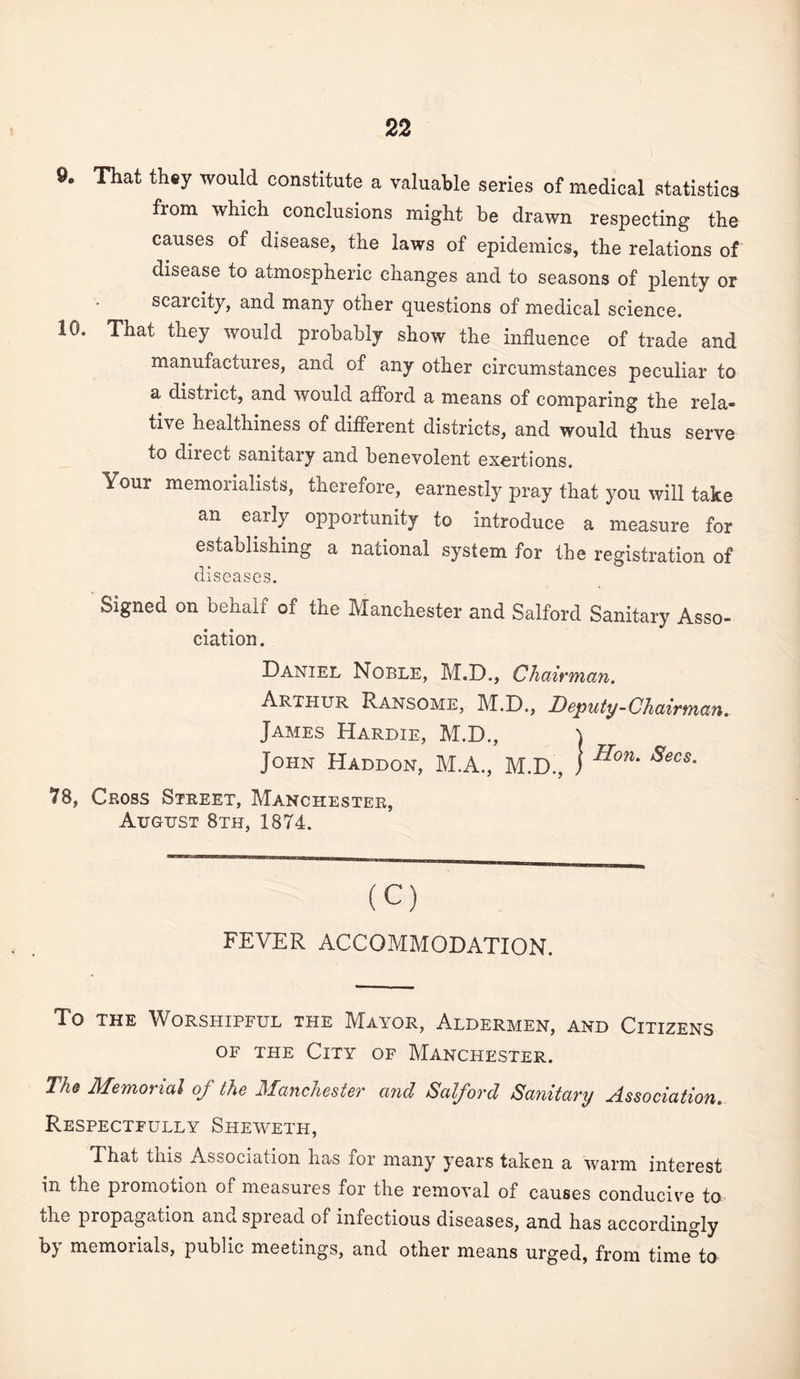 9, That they would constitute a Vcaluable series of medical statistics from which conclusions might be drawn respecting the causes of disease, the laws of epidemics, the relations of disease to atmospheric changes and to seasons of plenty or scarcity, and many other questions of medical science. 10. That they would probably show the influence of trade and manufactures, and of any other circumstances peculiar to a district, and would afibrd a means of comparing the rela¬ tive healthiness of different districts, and would thus serve to direct sanitary and benevolent exertions. Your memorialists, therefore, earnestly pray that you will take an early opportunity to introduce a measure for establishing a national system for the registration of diseases. Signed on behalf of the Manchester and Salford Sanitary Asso¬ ciation . Daniel Noble, M.D., Chairman. Arthur Ransome, M.D., Deputy-Chairman. James Hardie, M.D., John Haddon, M.A., M.D., 1 78, Cross Street, Manchester, August 8th, 1874. Hon. Secs. (C) FEVER ACCOMMODATION. To THE Worshipful the Mayor, Aldermen, and Citizens OF THE City of Manchester. The Memorial of the Manchester and Salford Sanitary Association. Respectfully Sheweth, That this Association has for many years taken a warm interest in the promotion of measures for the removal of causes conducive to the propagation and spread of infectious diseases, and has accordingly by memorials, public meetings, and other means urged, from time to