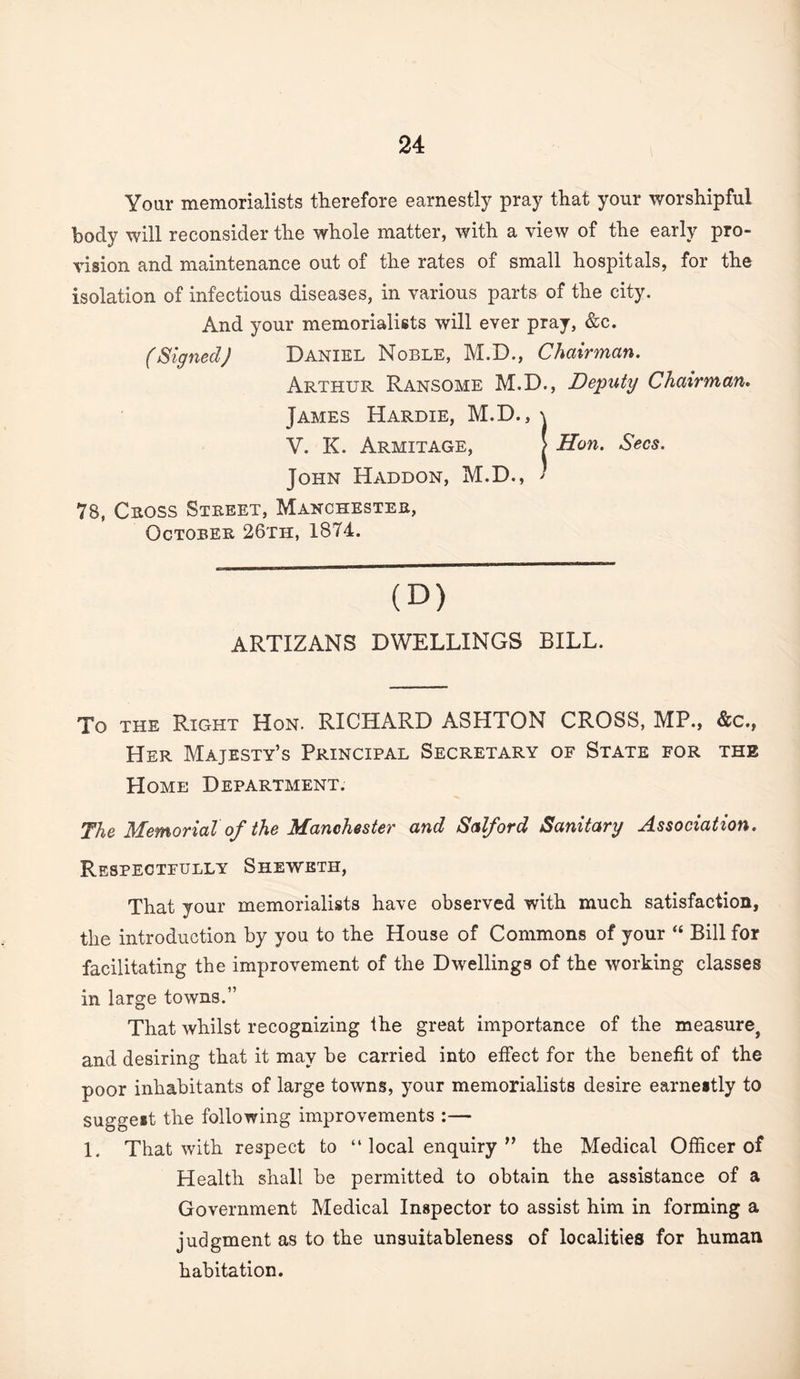 Your memorialists therefore earnestly pray that your worshipful body will reconsider the whole matter, with a view of the early pro¬ vision and maintenance out of the rates of small hospitals, for the isolation of infectious diseases, in various parts of the city. And your memorialists will ever pray, &c. (Signed) Daniel Noble, M.D., Chairman. Arthur Ransome M.D., Deputy Chairman. James Hardie, M.D., \ V. K. Armitage, I Hon. Secs. John Haddon, M.D., ^ 78, Cross Street, Manchester, October 26th, 1874. (D) ARTIZANS DWELLINGS BILL. To THE Right Hon. RICHARD ASHTON CROSS, MP., &c., Her Majesty’s Principal Secretary of State for the Home Department. The Memorial of the Manchester and Salford Sanitary Association. Respectfully Sheweth, That your memorialists have observed with much satisfaction, the introduction by you to the House of Commons of your “ Bill for facilitating the improvement of the Dwellings of the working classes in large towns.” That whilst recognizing the great importance of the measure^ and desiring that it may be carried into effect for the benefit of the poor inhabitants of large towns, your memorialists desire earnestly to suggest the following improvements :— 1. That with respect to “ local enquiry ” the Medical Officer of Health shall be permitted to obtain the assistance of a Government Medical Inspector to assist him in forming a judgment as to the unsuitableness of localities for human habitation.