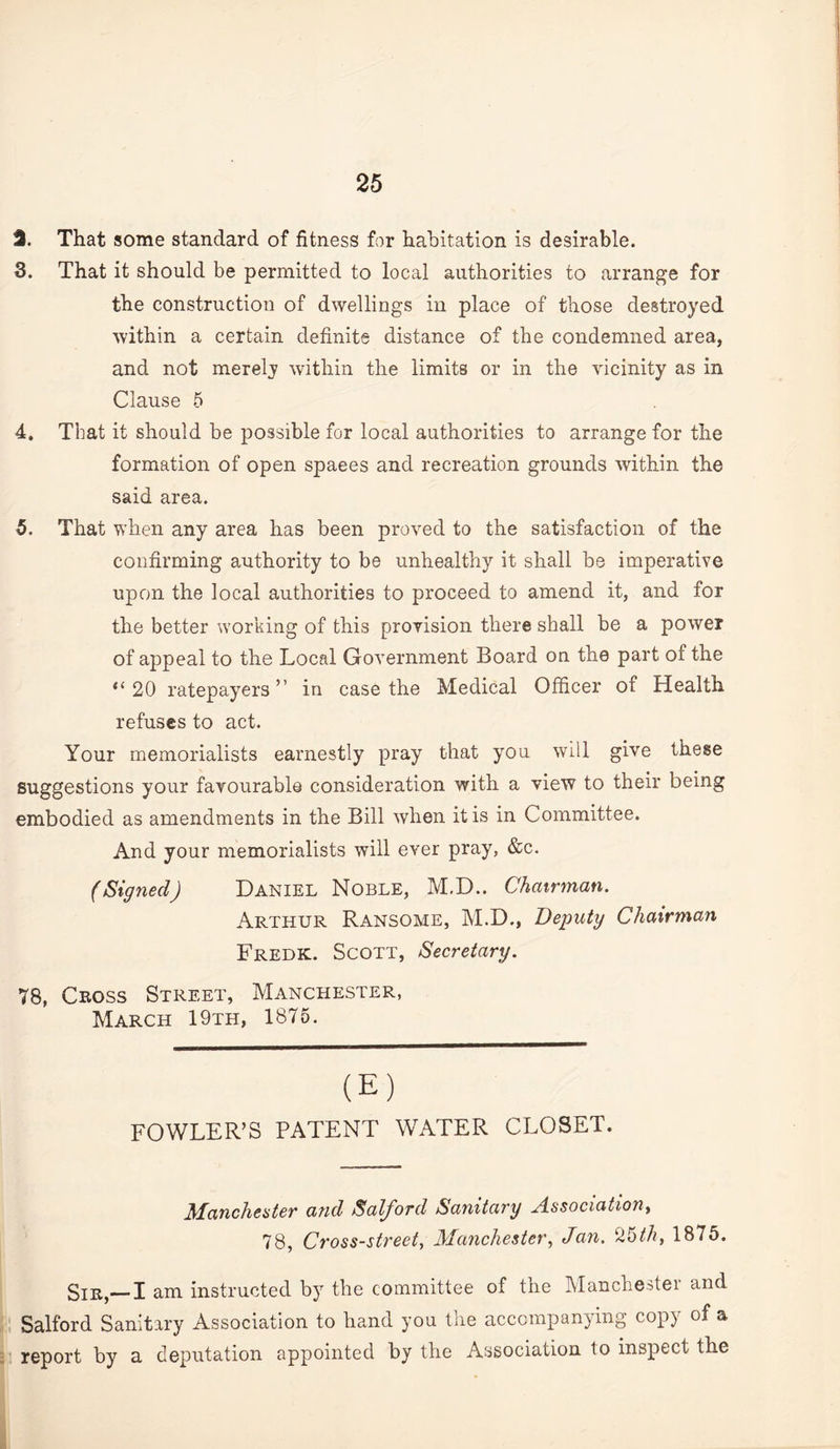 d. That some standard of fitness for habitation is desirable. S. That it should be permitted to local authorities to arrange for the construction of dwellings in place of those destroyed within a certain definite distance of the condemned area, and not merely within the limits or in the vicinity as in Clause 5 4. That it should be possible for local authorities to arrange for the formation of open spaces and recreation grounds within the said area. 5. That when any area has been proved to the satisfaction of the confirming authority to be unhealthy it shall be imperative upon the local authorities to proceed to amend it, and for the better working of this provision there shall be a power of appeal to the Local Government Board on the part of the 20 ratepayers ” in case the Medical Officer of Health refuses to act. Your memorialists earnestly pray that you will give these suggestions your favourable consideration with a view to their being embodied as amendments in the Bill when it is in Committee. And your memorialists will ever pray, &c. (Signed) Daniel Noble, M,D.. Chairman. Arthur Ransome, M.D., Deputy Chairman Fredk. Scott, Secretary. 78, Cross Street, Manchester, March 19th, 1875. (E) FOWLER’S PATENT WATER CLOSET. Manchester and Salford Sanitary Association^ 78, Cross-street, Manchester, Jan, ^5th, 1875. _I am instructed by the committee of the Manchestei and Salford Sanitary Association to hand you the accompanying copy of a report by a deputation appointed by the Association to inspect the