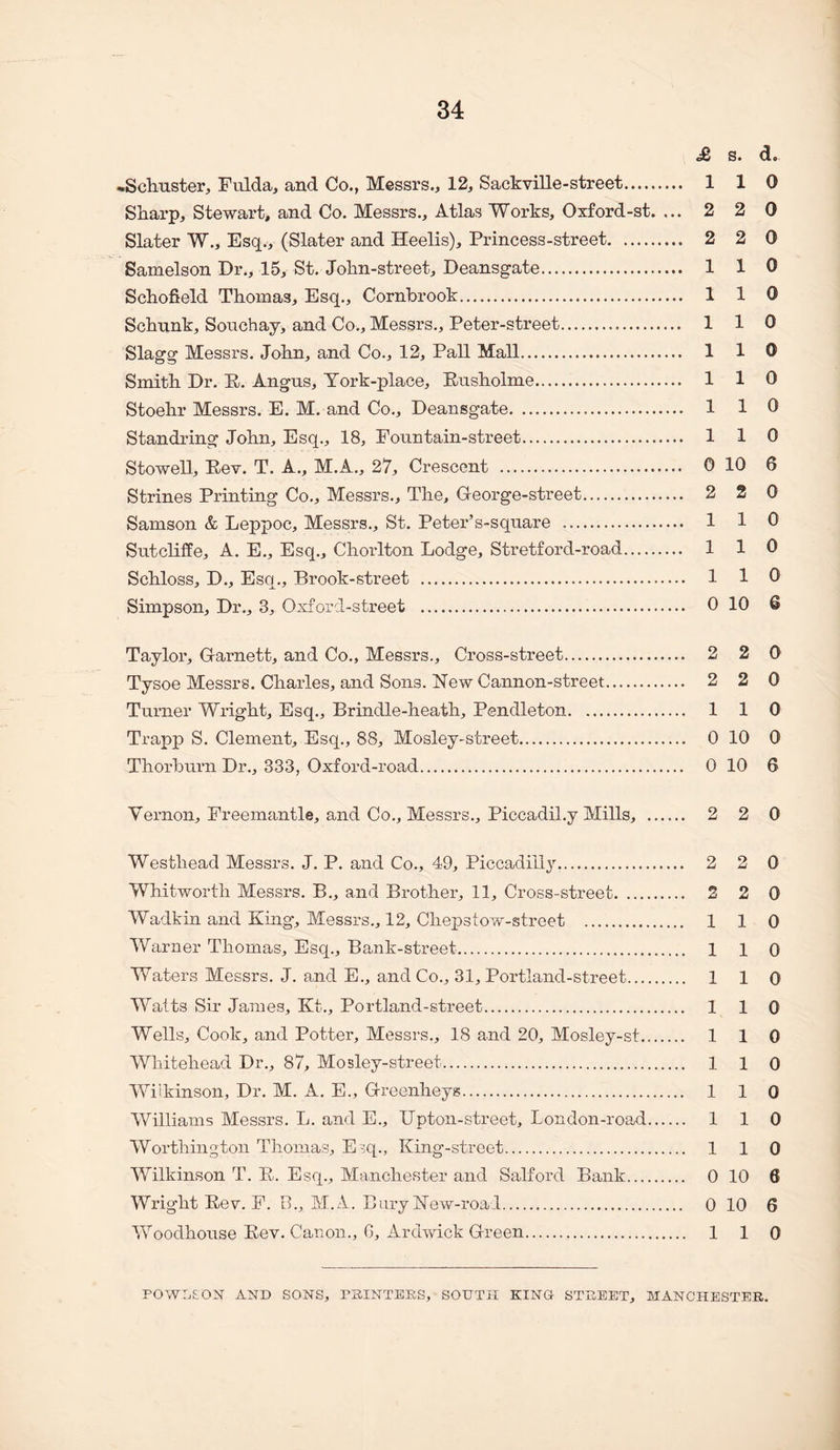 £ s. d. -Schuster, Fulda, and Co., Messrs., 12, Sackville-street. 110 Sharp, Stewart, and Co. Messrs., Atlas Works, Oxford-st. ... 2 2 0 Slater W., Esq., (Slater and Heelis), Princess-street. 2 2 0 Samelson Dr., 15, St. John-street, Deansgate. 110 Schofield Thomas, Esq., Cornbrook. 110 Schunk, Souchay, and Co., Messrs., Peter-street. 1 1 0 Slagg Messrs. John, and Co., 12, Pall Mall. 110 Smith Dr. P. Angus, Tork-place, Pusholme. 110 Stoehr Messrs. E. M. and Co., Deansgate. 1 1 0 Standring John, Esq., 18, Fountain-street. 110 Stowell, Eev. T. A., M.A., 27, Crescent . 0 10 6 Strines Printing Co., Messrs., The, Oeorge-street. 2 2 0 Samson & Leppoc, Messrs., St. Peter’s-square . 1 1 0 Sutcliffe, A. E., Esq., Chorlton Lodge, Stretford-road. 110 Schloss, D., Esq., Brook-street . 1 1 0 Simpson, Dr., 3, Oxford-street . 0 10 6 Taylor, G-arnett, and Co., Messrs., Cross-street. 2 2 0 Tysoe Messrs. Charles, and Sons. New Cannon-street. 2 2 0 Turner Wright, Esq., Brindle-heath, Pendleton. 1 1 0 Trapp S. Clement, Esq., 88, Mosley-street. 0 10 0 Thorburn Dr., 333, Oxford-road. 0 10 6 Vernon, Freemantle, and Co., Messrs., Piccadil.y Mills, . 2 2 0 Westhead Messrs. J. P. and Co., 49, Piccadilly. 2 2 0 Whitworth Messrs. B., and Brother, 11, Cross-street. 2 2 0 Wadkin and King, Messrs., 12, Chepstow-street . 1 1 0 Warner Thomas, Esq., Bank-street. 110 Waters Messrs. J. and E., and Co., 31, Portland-street. 110 Watts Sir James, Kt., Portland-street. 110 Wells, Cook, and Potter, Messrs., 18 and 20, Mosley-st. 110 Whitehead Dr,, 87, Mosley-street. 110 Wilkinson, Dr. M. A. E., Greenheys. 110 Williams Messrs. L. and E., Upton-street, London-road. 110 Worthington Thomas, E'^q., King-street. 110 Wilkinson T. P. Esq., Manchester and Salford Bank. 0 10 6 Wright Pev. F. B., M.A. BaryNew-roal. 0 10 6 Woodhonse Pev. Canon., 6, Ardwick Green. 110 FOWLS ox AND SONS, FHINTEKS, SOUTjI KINO STHEET, MANCHESTER.