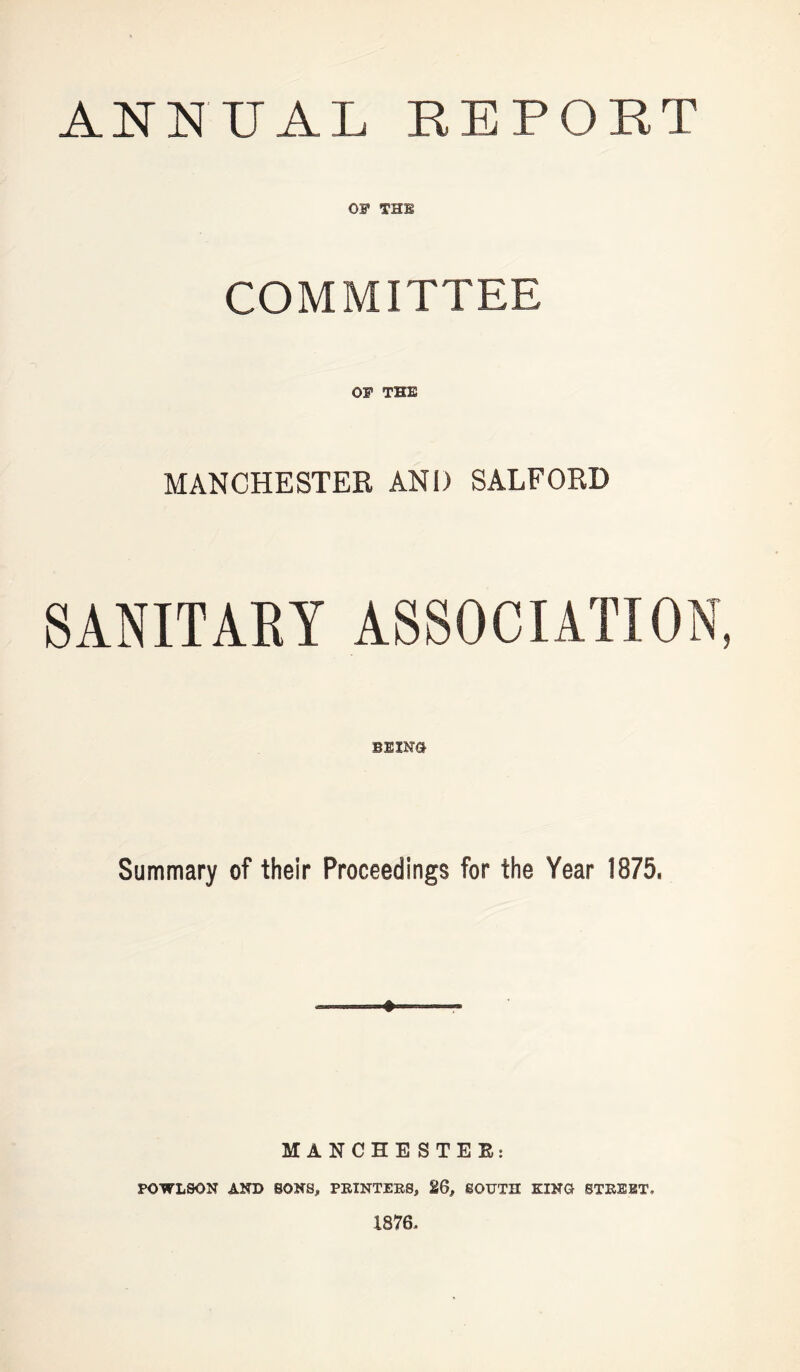 ANNUAL REPORT OF THE COMMITTEE OF THE MANCHESTER AND SALFORD bum Summary of their Proceedings for the Year 1875, ♦ MANCHE STEE: POWLSON AND SONS, PRINTERS, 26, SOUTH KINO STREET. 1876.