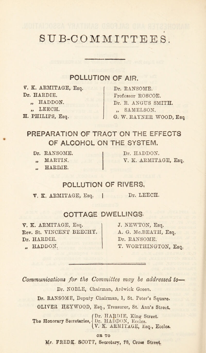 S U B-C OMMITTEES. POLLUTION OF AIR. V. K. ARMXTAGE, Esq. Dr. HARDIE. „ HADDON. „ LEECH. H. PHILIPS, Esq. Dr. RANSOME, Professor ROSCOE. Dr. R. ANGUS SMITH. „ SAMELSON. G. W. RAYNER WOOD, Esq PREPARATION OF TRACT ON THE EFFECTS OF ALCOHOL ON THE SYSTEM. Dr. RANSOME. Dr. HADDON. „ MARTIN. Y. K. ARMITAGE, Esq, HARDIE. POLLUTION OF RIVERS, Y. K. ARM IT AGE, Esq. COTTAGE V. K. ARMITAGE, Esq. Rev. St. VINCENT BEECHY. Dr. HARDIE. „ HADDON. | Dr. LEECH. DWELLINGS- J. NEWTON, Esq. A. G. Mc.BEATH, Esq. Dr. RANSOME. T. WORTHINGTON, Esq. Communications for the Committee may he addressed to— Dr. NOBLE, Chairman, Ardwick Green. Dr. RANSOME, Deputy Chairman, I, St. Peter’s Square. OLIVER HEYWOOD, Esq., Treasurer, St. Ann’s Street. [Dr. HARDIE, King; Street. The Honorary Secretaries J Dr. HADDON, Eccles. (V. K. ARMITaUE, Esq., Eccles. OK TO Mr. FREDIL SCOTT, Secretary, 78, Cross Street.