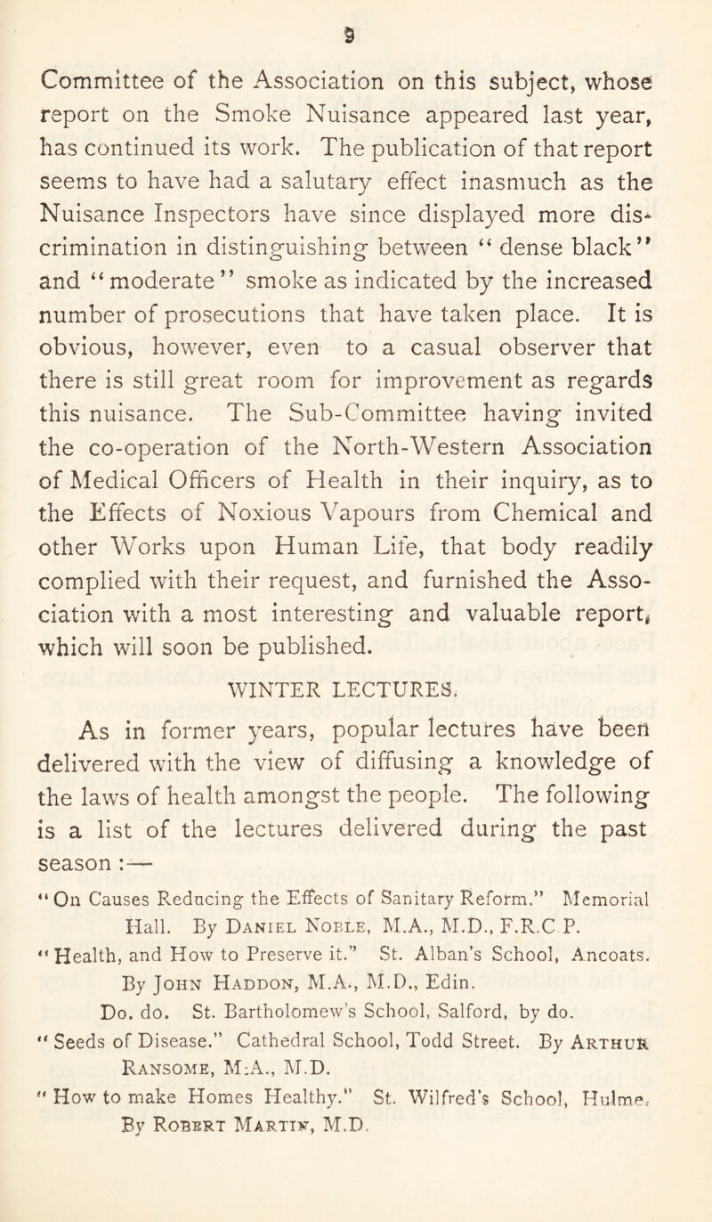 Committee of the Association on this subject, whose report on the Smoke Nuisance appeared last year, has continued its work. The publication of that report seems to have had a salutary effect inasmuch as the Nuisance Inspectors have since displayed more dis¬ crimination in distinguishing between “ dense black” and “ moderate ” smoke as indicated by the increased number of prosecutions that have taken place. It is obvious, however, even to a casual observer that there is still great room for improvement as regards this nuisance. The Sub-Committee having invited the co-operation of the North-Western Association of Medical Officers of Health in their inquiry, as to the Effects of Noxious Vapours from Chemical and other Works upon Human Life, that body readily complied with their request, and furnished the Asso¬ ciation with a most interesting and valuable report* which will soon be published. WINTER LECTURES. As in former years, popular lectures have been delivered with the view of diffusing a knowledge of the laws of health amongst the people. The following is a list of the lectures delivered during the past season ■ “On Causes Reducing the Effects of Sanitary Reform.” Memorial Hall. By Daniel Noble, M.A., M.D., F.R.C.P. “Health, and How to Preserve it,” St. Alban’s School, Ancoats. By John Haddon, M.A., M.D., Edin, Do. do. St. Bartholomew’s School, Salford, by do. “ Seeds of Disease.” Cathedral School, Todd Street. By Arthur Ransome, M;A., M.D. “ How to make Homes Healthy.” St. Wilfred’s School, Holme, By Robert Martin, M.D,