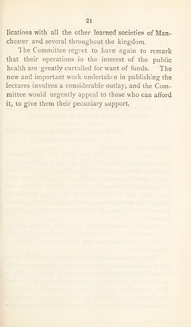 llcations with all the other learned societies of Man- Chester and several throughout the kingdom. The Committee regret to have again to remark that their operations in the interest of the public health are greatly curtailed for want of funds. The new and important work undertaken in publishing the lectures involves a considerable outlay, and the Com¬ mittee would urgently appeal to those who can afford it, to give them their pecuniary support.