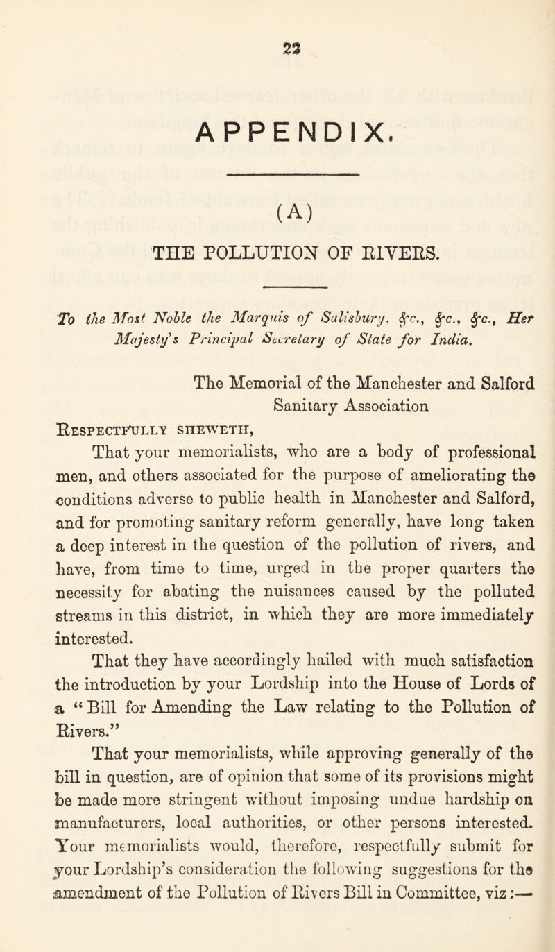 APPENDIX. (A) THE POLLUTION OF E1VEES. To the Most Noble the Marquis of Salisbury, $fc., Sfc., 8fc.t Her Majesty s Principal Secretary of State for India. The Memorial of the Manchester and Salford Sanitary Association Bespectetjllv sheweth, That your memorialists, who are a body of professional men, and others associated for the purpose of ameliorating the conditions adverse to public health in Manchester and Salford, and for promoting sanitary reform generally, have long taken a deep interest in the question of the pollution of rivers, and have, from time to time, urged in the proper quarters the necessity for abating the nuisances caused by the polluted streams in this district, in which they are more immediately interested. That they have accordingly hailed with much satisfaction the introduction by your Lordship into the House of Lords of a “ Bill for Amending the Law relating to the Pollution of Livers.” That your memorialists, while approving generally of the bill in question, are of opinion that some of its provisions might be made more stringent without imposing undue hardship on manufacturers, local authorities, or other persons interested. Your memorialists would, therefore, respectfully submit for 5Tour Lordship’s consideration the following suggestions for the amendment of the Pollution of Eivers Bill in Committee, viz:—