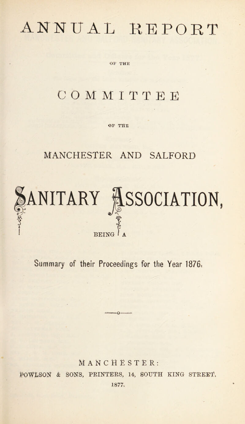 ANNUAL KEPOBT OF THE COMMITTEE OF THE MANCHESTER AND SALFORD ANITARY ftSSOCIATION BEING I A Summary of their Proceedings for the Year 1876, Q MANCHESTER: POWLSON & SONS, PRINTERS, 14, SOUTH KING STREET 1877.