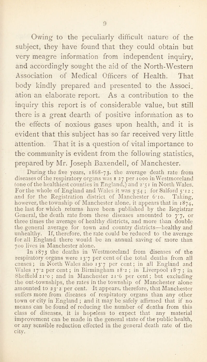 Owing to the peculiarly difficult nature of the subject, they have found that they could obtain but very meagre information from independent inquiry, and accordingly sought the aid of the North-Western Association of Medical Officers of Health, That body kindly prepared and presented to the AssocL ation an elaborate report. As a contribution to the inquiry this report is of considerable value, but still there is a great dearth of positive information as to the effects of noxious gases upon health, and it is evident that this subject has so far received very little attention. That it is a question of vital importance to the community is evident from the following statistics, prepared by Mr. Joseph Baxendell, of Manchester. During the five years, 1868-73, the average death rate from diseases of the respiratory organs was 2 27 per 1000 in Westmoreland (one of the healthiest counties in England,) and 2*5 1 in North Wales. For the whole of England and Wales it was 3-5^ ; for Salford 5*12 ; and for the Registration district of Manchester 6-io. Taking, however, the township of Manchester alone, it appears that in 1874, the last for which returns have been published by the Registrar General, the death rate from these diseases amounted to 7*7, or three times the average of healthy districts, and more than double the general average for town and country districts—healthy and unhealthy. If, therefore, the rate could be reduced to the average for all England there would be an annual saving of more than 700 lives in Manchester alone. In 1873 the deaths in Westmoreland from diseases of the respiratory organs were 13-7 per cent of the total deaths from all causes; in North Wales also 13*7 per cent; in all England and Wales 17'2 per cent ; in Birmingham 18-2 ; in Liverpool 18*7 ; in Sheffield 21'o; and in Manchester 21-6 per cent; but excluding the out-townships, the rates in the township of Manchester alone amounted to 23-2 per cent. It appears, therefore, that Manchester suffers more from diseases of respiratory organs than any other town or city in England ; and it may be safely affirmed that if no means can be found of reducing the number of deaths from this class of diseases, it is hopeless to expect that any material improvement can be made in the general state of the public health, or any sensible reduction effected in the general death rate of the city.