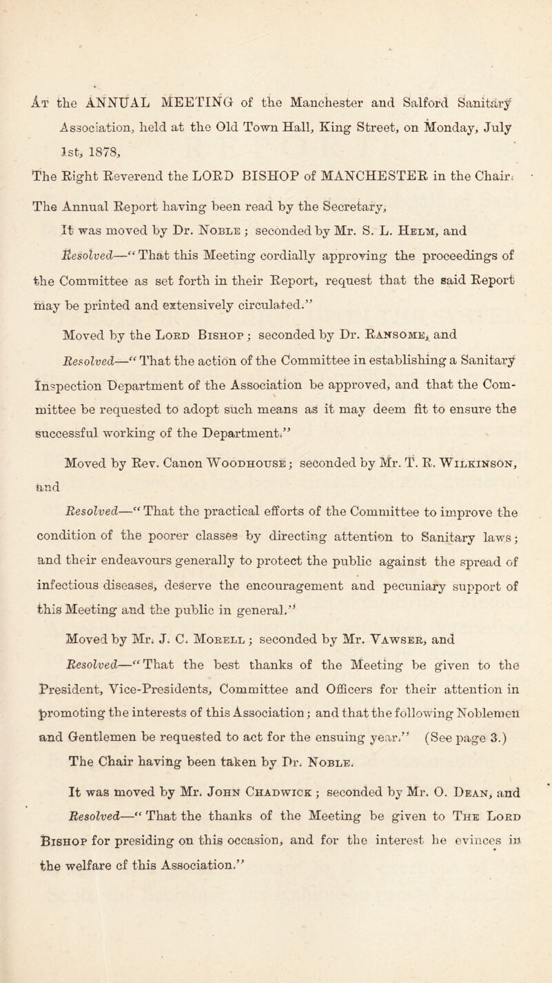 At the ANNUAL MEETING of the Manchester and Salford Sanithry' Association^ held at the Old Town Hall, King Street, on Monday, July 1st, 1878, The Eight Eeverend the LOED BISHOP of MANCHESTEE in the Chair. The Annual Eeport having been read by the Secretary, It was moved by Dr. Noble ; seconded by Mr, S, L, Helm, and Resolved—That this Meeting cordially approving the proceedings of the Committee as set forth in their Eeport, req^uest that the said Eeport may be printed and extensively circulated.'*^ Moved by the Lord Bishop ; seconded by Dr. Eansome, and Resolved—^ That the action of the Committee in establishing a Sanitary Insiiection Department of the Association be approved, and that the Com¬ mittee be requested to adopt such means as it may deem fit to ensure the successful working of the Department/ Moved by Eev. Canon Woodhouse ; seconded by Mr. T. E. Wilkinson, and Resolved—That the practical efforts of the Committee to improve the condition of the poorer classes by directing attention to Sanitary laws; and their endeavours generally to protect the public against the spread of infectious diseases, deserve the encouragement and pecuniary support of this Meeting and the public in general.’ Moved by Mr. J. C. Mobell ; seconded by Mr. Vawsee, and Resolved—‘^‘That the best thanks of the Meeting be given to the President, Vice-Presidents, Committee and Officers for their attention in promoting the interests of this Association; and that the following Noblemen and Gentlemen be requested to act for the ensuing year/^ (See page 3.) The Chair having been taken by Di\ Noble. It was moved by Mr. John Chadwick ; seconded by Mr. O. Dean> and Resolved—That the thanks of the Meeting be given to The Lord Bishop for presiding on this occasion, and for the interest he evinces in the welfare cf this Association.”