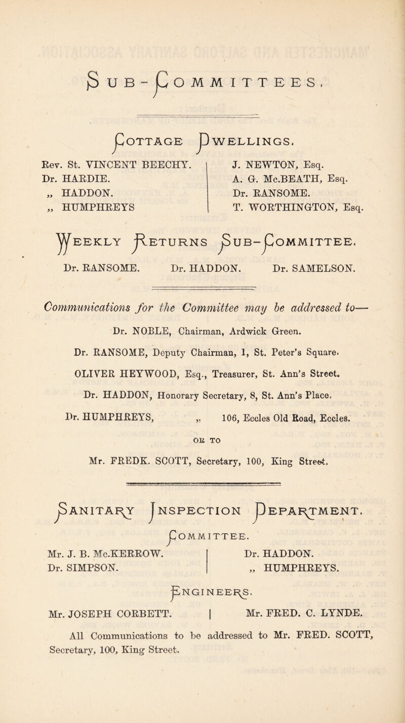 OMMITTEES, OTTAGE P WELLINGS. Rev. St. VINCENT BEECHY. Dr. HARDIE. „ HABDON. ,, HUMPHREYS J. NEWTON, Esq. A. O. Mc.BEATH, Esq. Dr. EANSOME. T. WORTHINGTON, Esq. Y/^EEKLY flETURNS 3 UB-pOMMITTEE. Dr. RANSOME. Dr. HADDON. Dr. SAMELSON. Communications for the Committee may he addressed to— Dr. NOBLE, Chairman, Ardwick Green. Dr. RANSOME, Deputy Chairman, 1, St. Peter’s Square. OLIVER HEYWOOD, Esq., Treasurer, St. Ann’s Street, Dr. HADDON, Honorary Secretary, 8, St. Ann’s Place. Dr. HUMPHREYS, „ 106, Eccles Old Road, Eccles. Oli TO Mr. FREDK. SCOTT, Secretary, 100, King Street. pANITAI^Y JnSPECTION pEPAR^MENT. JI^OMMITTEE. Mr. J. B. Mc.KERROW. Dr. SIMPSON. Dr. HADDON. „ HUMPHREYS. jANGINEERS. Mr. JOSEPH CORBETT. \ Mr. FRED. C. LYNDE. All Communications to be addressed to Mr. FRED. SCOTT, Secretary, 100, King Street.