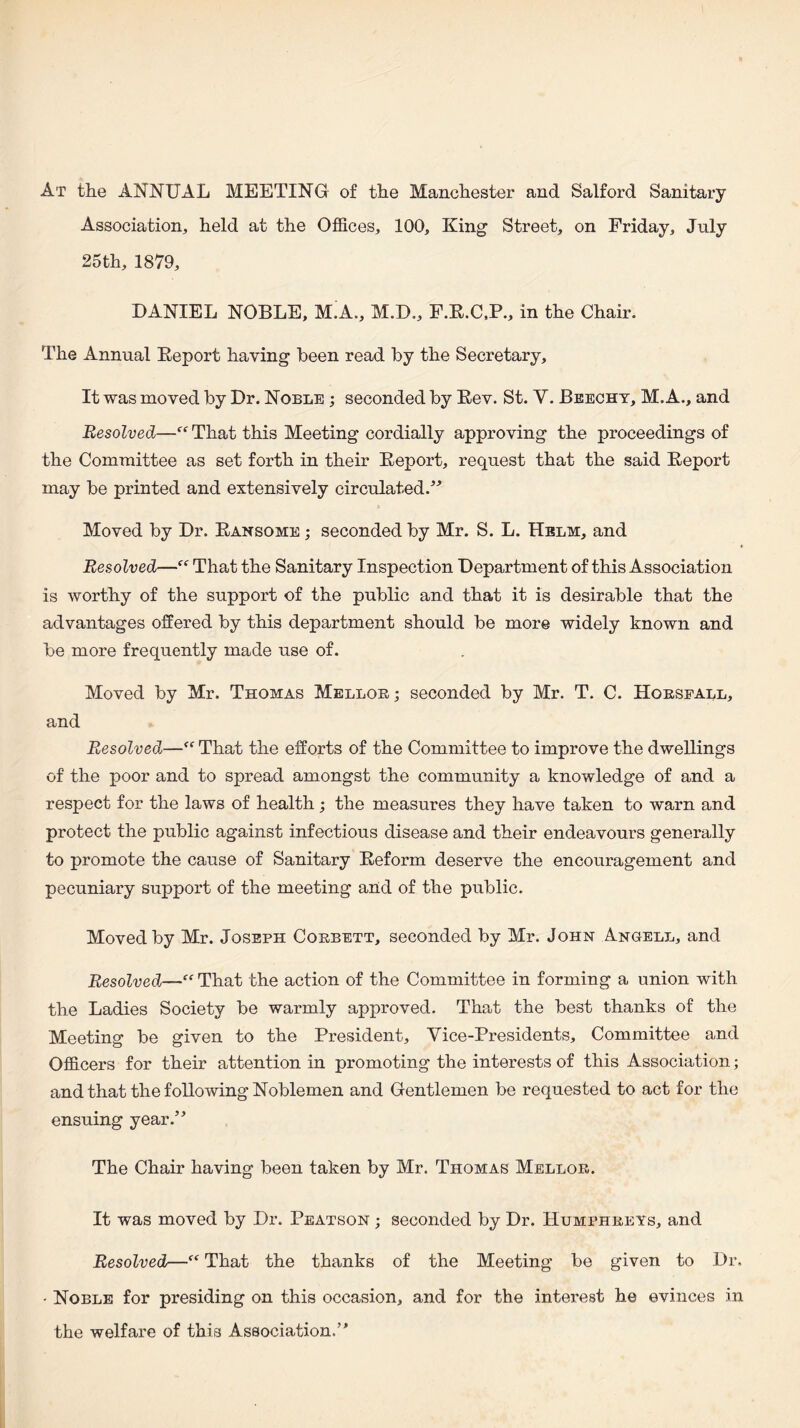 At the ANNUAL MEETING of the Manchester and Salford Sanitary Association, held at the Offices, 100, King Street, on Friday, July 25 th, 1879, DANIEL NOBLE, M.A., M.D., F.E.C.P., in the Chair. The Annual Eeport having been read by the Secretary, It was moved by Dr. Noble ; seconded by Eev. St. V. Beecht, M. A., and Resolved—That this Meeting cordially approving the proceedings of the Committee as set forth in their Eeport, request that the said Eeport may be printed and extensively circulated.'’^ Moved by Dr. Eansome ; seconded by Mr. S. L. Helm, and Resolved—That the Sanitary Inspection Department of this Association is worthy of the support of the public and that it is desirable that the advantages offered by this department should be more widely known and be more frequently made use of. Moved by Mr. Thomas Melloe; seconded by Mr. T. C. Horsfall, and Resolved—“ That the efforts of the Committee to improve the dwellings of the poor and to spread amongst the community a knowledge of and a respect for the laws of health; the measures they have taken to warn and protect the public against infectious disease and their endeavours generally to promote the cause of Sanitary Eeform deserve the encouragement and pecuniary support of the meeting and of the public. Moved by Mr. Joseph Corbett, seconded by Mr. John Angell, and Resolved—“ That the action of the Committee in forming a union with the Ladies Society be warmly approved. That the best thanks of the Meeting be given to the President, Vice-Presidents, Committee and Officers for their attention in promoting the interests of this Association; and that the following Noblemen and Gentlemen be requested to act for the ensuing year.” The Chair having been taken by Mr. Thomas Mellor. It was moved by Dr. Peatson ; seconded by Dr. Humphreys, and Resolved—“ That the thanks of the Meeting be given to Dr. • Noble for presiding on this occasion, and for the interest he evinces in the welfare of this Association.”