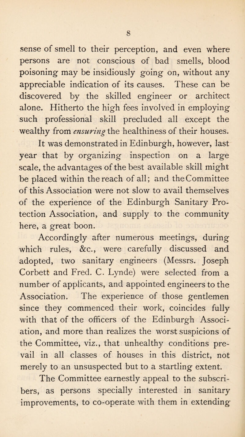 sense of smell to their perception, and even where persons are not conscious of bad smells, blood poisoning may be insidiously going on, without any appreciable indication of its causes. These can be discovered by the skilled engineer or architect alone. Hitherto the high fees involved in employing such professional skill precluded all except the wealthy from ensuring the healthiness of their houses. It was demonstrated in Edinburgh, however, last year that by organizing inspection on a large scale, the advantages of the best available skill might be placed within the reach of all; and the Committee of this Association were not slow to avail themselves of the experience of the Edinburgh Sanitary Pro¬ tection Association, and supply to the community here, a great boon. Accordingly after numerous meetings, during which rules, &c., were carefully discussed and adopted, two sanitary engineers (Messrs. Joseph Corbett and Ered. C. Lynde) were selected from a number of applicants, and appointed engineers to the Association, The experience of those gentlemen since they commenced their work, coincides fully with that of the officers of the Edinburgh Associ¬ ation, and more than realizes the worst suspicions of the Committee, viz., that unhealthy conditions pre¬ vail in all classes of houses in this district, not merely to an unsuspected but to a startling extent. The Committee earnestly appeal to the subscri¬ bers, as persons specially interested in sanitary improvements, to co-operate with them in extending