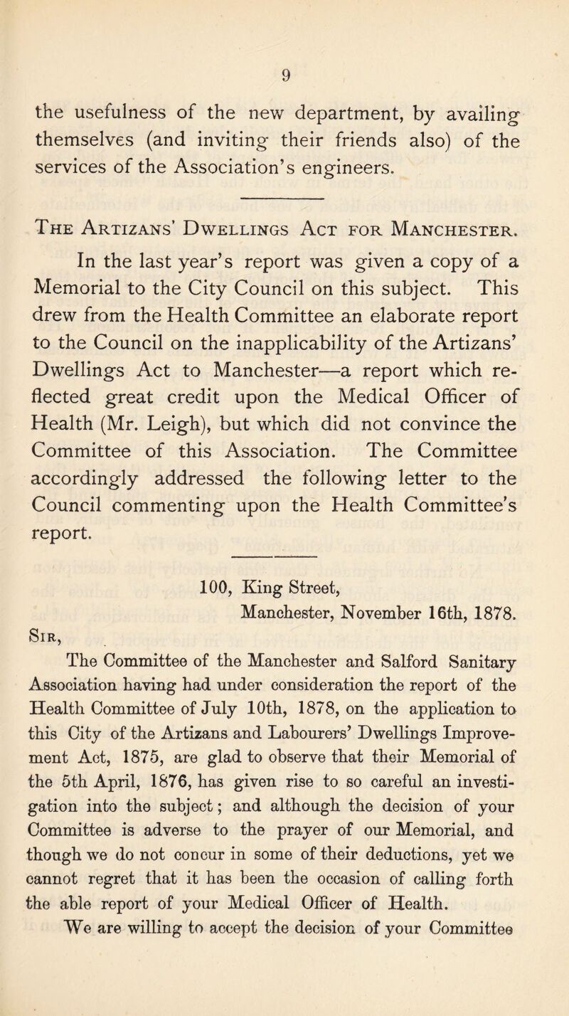 the usefulness of the new department, by availing themselves (and inviting their friends also) of the services of the Association’s engineers. The Artizans’ Dwellings Act for Manchester. In the last year’s report was given a copy of a Memorial to the City Council on this subject. This drew from the Health Committee an elaborate report to the Council on the inapplicability of the Artizans’ Dwellings Act to Manchester—a report which re¬ flected great credit upon the Medical Officer of Health (Mr. Leigh), but which did not convince the Committee of this Association. The Committee accordingly addressed the following letter to the Council commenting upon the Health Committee’s report. 100, King Street, Manchester, November 16th, 1878. Sir, The Committee of the Manchester and Salford Sanitary Association having had under consideration the report of the Health Committee of July 10th, 1878, on the application to this City of the Artizans and Labourers’ Dwellings Improve¬ ment Act, 1875, are glad to observe that their Memorial of the 5th April, 1876, has given rise to so careful an investi¬ gation into the subject; and although the decision of your Committee is adverse to the prayer of our Memorial, and though we do not concur in some of their deductions, yet we cannot regret that it has been the occasion of calling forth the able report of your Medical Officer of Health. We are willing to accept the decision of your Committee