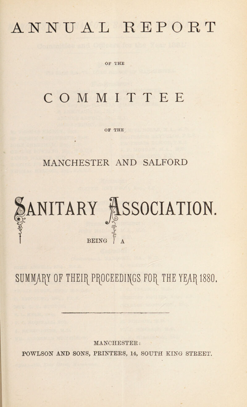 ANNUAL REPORT OF THE COMMITTEE OF THE MANCHESTER AND SALFORD ANITARY ASSOCIATION. BEING SUMMARY OF m\\PROCEEDINGS F0f[ THE YEAFl 1880. MANCHESTER: POWLSON AND SONS, PRINTERS, 14, SOUTH KING STREET.