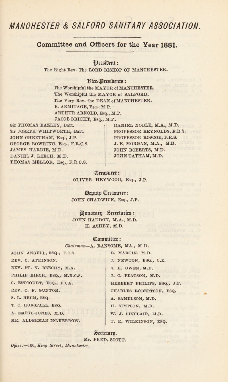 MANCHESTER & SALFORD SANITARY ASSOCIATION, Committee and Officers for the Year 1881. ^resfoent: The Right Rev. The LORD BISHOP OP MANCHESTER. FicesPresitients: The Worshipful the MAYOR of MANCHESTER. The Worshipful the MAYOR of SALFORD. The Very Rev. the DEAN of MANCHESTER. B. ARMITAGE, Esq., M.P. ARTHUR ARNOLD, Esq., M.P. JACOB BRIGHT, Esq., M.P. Sir THOMAS BAZLEY, Bart. Sir JOSEPH WHITWORTH, Bart. JOHN CHEETHAM, Esq., J.P. GEORGE BOWRING, Esq., F.R.C.S. JAMES HARD IE, M.D. DANIEL J. LEECH, M.D. THOMAS MELLOR, Esq., F.R.C.S. DANIEL NOBLE, M.A., M.D. PROFESSOR REYNOLDS, F.R.S. PROFESSOR ROSCOE, F.R.S. J. E. MORGAN, M.A., M.D. JOHN ROBERTS, M.D. JOHN TATHAM, M.D. treasurer: OLIVER HEYWOOD, Esq., J.P. UBegutp treasurer: JOHN CHADWICK, Esq., J.P. ^onorarg .Secretaries: JOHN HADDON, M.A., M.D. H. ASHBY, M.D. Committee: Chairman—1 JOHN ANGELL, ESQ., F.C.S. REV. C. ATKINSON. REV. ST. V. BEECHY, M.A. PHILIP BIROH, ESQ., M.R.C.S. C. ESTCOURT, ESQ., F.C.S. REV. C. F. GUNTON. S. L. HELM, ESQ. T. C. HORSFALL, ESQ. A. EMRYS-JONES, M.D. MR. ALDERMAN MC.KERROW. Mr. Office:—100, King Street, Manchester. RANSOME, MA., M.D. R. MARTIN, M.D. J. NEWTON, ESQ., C.E. S. H. OWEN, M.D. J. C. PEATSON, M.D. HERBERT PHILIPS, ESQ., J.P. CHARLES ROBERTSON, ESQ. A. SAMELSON, M.D. H. SIMPSON, M.D. W. J. SINCLAIR, M.D. T. R. WILKINSON, ESQ. Secretarg. FRED. SCOTT.