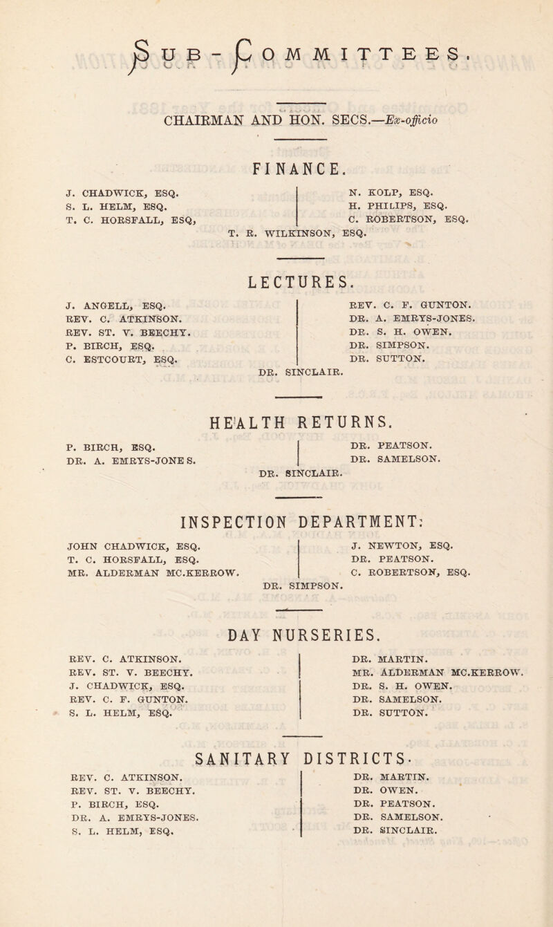 D Sub / OM MITTEES . » J f, j' % i «► f CHAIRMAN AND HON. SECS.—Ex-officio FINANCE. J. CHADWICK, ESQ. S. L. HELM, ESQ. T. C. HORSFALL, ESQ, N. KOLP, ESQ. H. PHILIPS, ESQ. C. ROBERTSON, ESQ. T. R. WILKINSON, ESQ. J. ANGELL, ESQ. REV. C. ATKINSON. REV. ST. V. BEECHY. P. BIRCH, ESQ. C. ESTCOURT, ESQ. LECTURES. REV. C. F. GTTNTON. DR. A. EMRYS-JONES. DR. S. H. OWEN. DR. SIMPSON. DR. SUTTON. DR. SINCLAIR. HEALTH RETURNS. P. BIRCH, ESQ. DR. PEATSON. DR. A. EMRYS-JONES. DR. SAMELSON. DR. SINCLAIR. INSPECTION DEPARTMENT: JOHN CHADWICK, ESQ. T. C. HORSFALL, ESQ. MR. ALDERMAN MC.KERROW. J. NEWTON, ESQ. DR. PEATSON. C. ROBERTSON, ESQ. DR. SIMPSON. REV. C. ATKINSON. REV. ST. V. BEECHY. J. CHADWICK, ESQ. REV. C. F. GUNTON. S. L. HELM, ESQ. DAY NURSERIES. DR. MARTIN. MR. ALDERMAN MC.KERROW. DR. S. H. OWEN. DR. SAMELSON. DR. SUTTON. SANITARY DISTRICTS. REV. C. ATKINSON. REV. ST. V. BEECHY. P. BIRCH, ESQ. DR. A. EMRYS-JONES. S. L. HELM, ESQ. DR. MARTIN. DR. OWEN. DR. PEATSON. DR. SAMELSON DR. SINCLAIR.