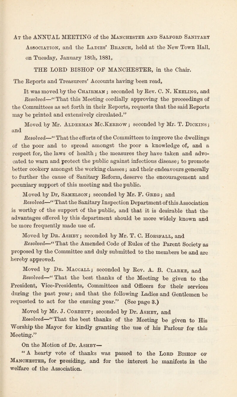 At the ANNUAL MEETING of the Manchester and Salford Sanitary Association, and the Ladies’ Branch, held at the New Town Hall, on Tuesday, January 18th, 1881, THE LOED BISHOP OE MANCHESTEE, in the Chair. The Eeports and Treasurers’ Accounts having been read. It was moved by the Chairman ; seconded by Eev. C. N. Keeling, and Resolved—“ That this Meeting cordially approving the proceedings of the Committees as set forth in their Eeports, requests that the said Eeports may be printed and extensively circulated.” Moved by Mr. Alderman Mc.Kerrow; seconded by Mr. T. Dickins; and Resolved—ff That the efforts of the Committees to improve the dwellings of the poor and to spread amongst the poor a knowledge of, and a respect for, the laws of health; the measures they have taken and advo¬ cated to warn and protect the public against infectious disease; to promote better cookery amongst the working classes; and their endeavours generally to further the cause of Sanitary Eeform, deserve the encouragement and pecuniary support of this meeting and the public. Moved by Hr, Samelson; seconded by Mr. F. Greg; and Resolved—That the Sanitary Inspection Department of this Association is worthy of the support of the public, and that it is desirable that the advantages offered by this department should be more widely known and be more frequently made use of. Moved by Dr. Ashby; seconded by Mr. T, C. Horsfall, and Resolved— That the Amended Code of Eules of the Parent Society as proposed by the Committee and duly submitted to the members be and are hereby approved. Moved by Dr. Maccall; seconded by Eev. A. B. Clarke, and Resolved—“ That the best thanks of the Meeting be given to the President, Vice-Presidents, Committees and Officers for their services during the past year; and that the following Ladies and Gentlemen be requested to act for the ensuing year.” (See page 3.) Moved by Mr. J. Corbett; seconded by Dr. Ashby, and Resolved—ff That the best thanks of the Meeting be given to His Worship the Mayor for kindly granting the use of his Parlour for this Meeting.” On the Motion of Dr. Ashby— “ A hearty vote of thanks was passed to the Lord Bishop of Manchester, for presiding, and for the interest he manifests in the welfare of the Association.