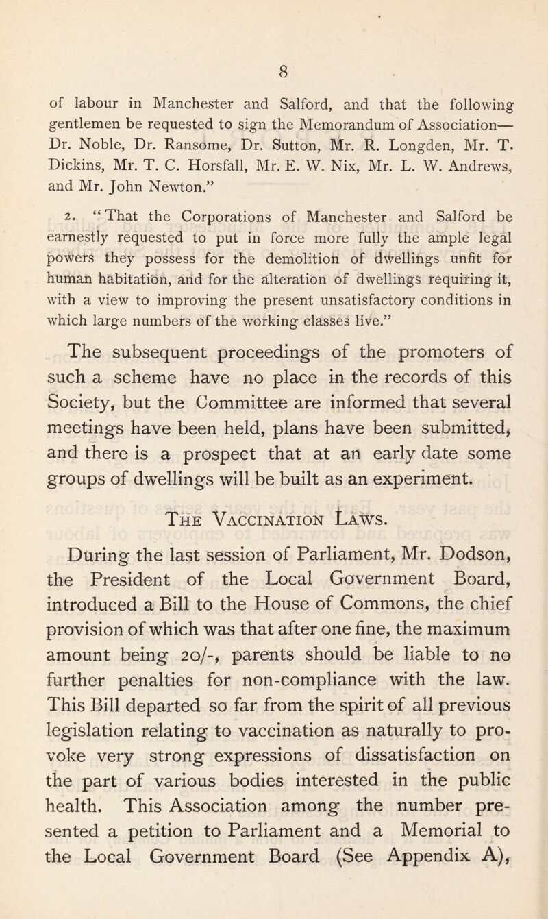 of labour in Manchester and Salford, and that the following gentlemen be requested to sign the Memorandum of Association— Dr. Noble, Dr. Ransome, Dr. Sutton, Mr. R. Longden, Mr. T. Dickins, Mr. T. C. Horsfall, Mr. E. W. Nix, Mr. L. W. Andrews, and Mr. John Newton.” 2. “ That the Corporations of Manchester and Salford be earnestly requested to put in force more fully the ample legal powers they possess for the demolition of dwellings unfit for human habitation, and for the alteration of dwellings requiring it, with a view to improving the present unsatisfactory conditions in which large numbers of the working classes live.” The subsequent proceedings of the promoters of such a scheme have no place in the records of this Society, but the Committee are informed that several meetings have been held, plans have been submitted, and there is a prospect that at an early date some groups of dwellings will be built as an experiment. The Vaccination Laws. During the last session of Parliament, Mr. Dodson, the President of the Local Government Board, introduced a Bill to the House of Commons, the chief provision of which was that after one fine, the maximum amount being 20/-* parents should be liable to no further penalties for non-compliance with the law. This Bill departed so far from the spirit of all previous legislation relating to vaccination as naturally to pro¬ voke very strong expressions of dissatisfaction on the part of various bodies interested in the public health. This Association among the number pre¬ sented a petition to Parliament and a Memorial to the Local Government Board (See Appendix A),