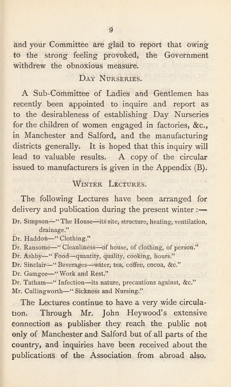 and your Committee are glad to report that owing to the strong feeling provoked, the Government withdrew the obnoxious measure. Day Nurseries. A Sub-Committee of Ladies and Gentlemen has recently been appointed to inquire and report as to the desirableness of establishing Day Nurseries for the children of women engaged in factories, &c., in Manchester and Salford, and the manufacturing districts generally. It is hoped that this inquiry will lead to valuable results. A copy of the circular issued to manufacturers is given in the Appendix (B). Winter Lectures. The following Lectures have been arranged for delivery and publication during the present winter :— Dr. Simpson—“The House—its site, structure, heating, ventilation, drainage.” Dr. Haddon—“ Clothing.” Dr. Ransome—“ Cleanliness—of house, of clothing, of person.’* Dr. Ashby—“ Food—quantity, quality, cooking, hours.” Dr. Sinclair—“Beverages—water,5 tea, coffee, cocoa, &c.” Dr. Gamgee—“Work and Rest.” Dr. Tatham—“ Infection—its nature, precautions against, &c.” Mr. Cullingworth—“ Sickness and Nursing.” The Lectures continue to have a very wide circula¬ tion. Through Mr. John Heywood’s extensive connection as publisher they reach the public not only of Manchester and Salford but of all parts of the country* and inquiries have been received about the publications of the Association from abroad also.