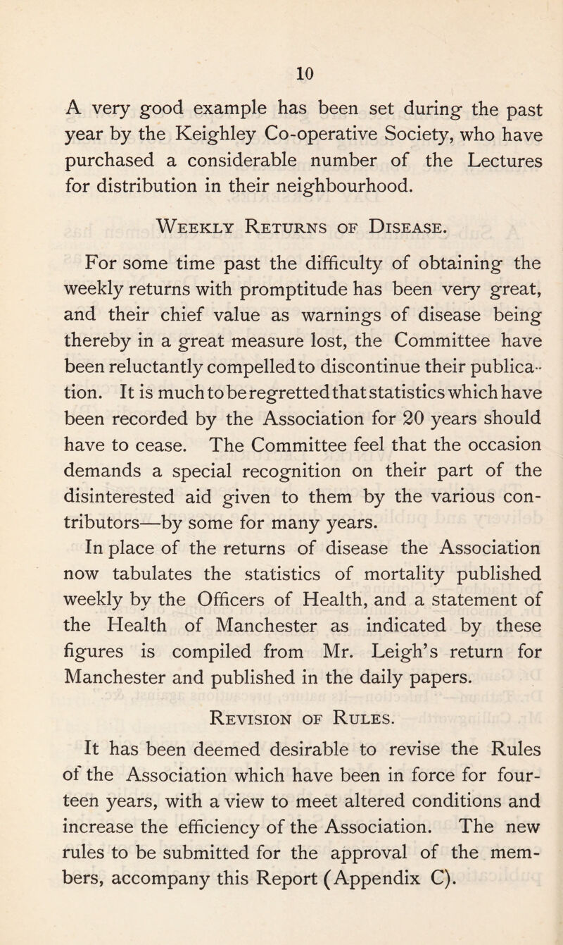 A very good example has been set during the past year by the Keighley Co-operative Society, who have purchased a considerable number of the Lectures for distribution in their neighbourhood. Weekly Returns of Disease. For some time past the difficulty of obtaining the weekly returns with promptitude has been very great, and their chief value as warnings of disease being thereby in a great measure lost, the Committee have been reluctantly compelled to discontinue their publica¬ tion. It is much to be regretted that statistics which have been recorded by the Association for 20 years should have to cease. The Committee feel that the occasion demands a special recognition on their part of the disinterested aid given to them by the various con¬ tributors—by some for many years. In place of the returns of disease the Association now tabulates the statistics of mortality published weekly by the Officers of Health, and a statement of the Health of Manchester as indicated by these figures is compiled from Mr. Leigh’s return for Manchester and published in the daily papers. Revision of Rules. It has been deemed desirable to revise the Rules of the Association which have been in force for four¬ teen years, with a view to meet altered conditions and increase the efficiency of the Association. The new rules to be submitted for the approval of the mem¬ bers, accompany this Report (Appendix C).