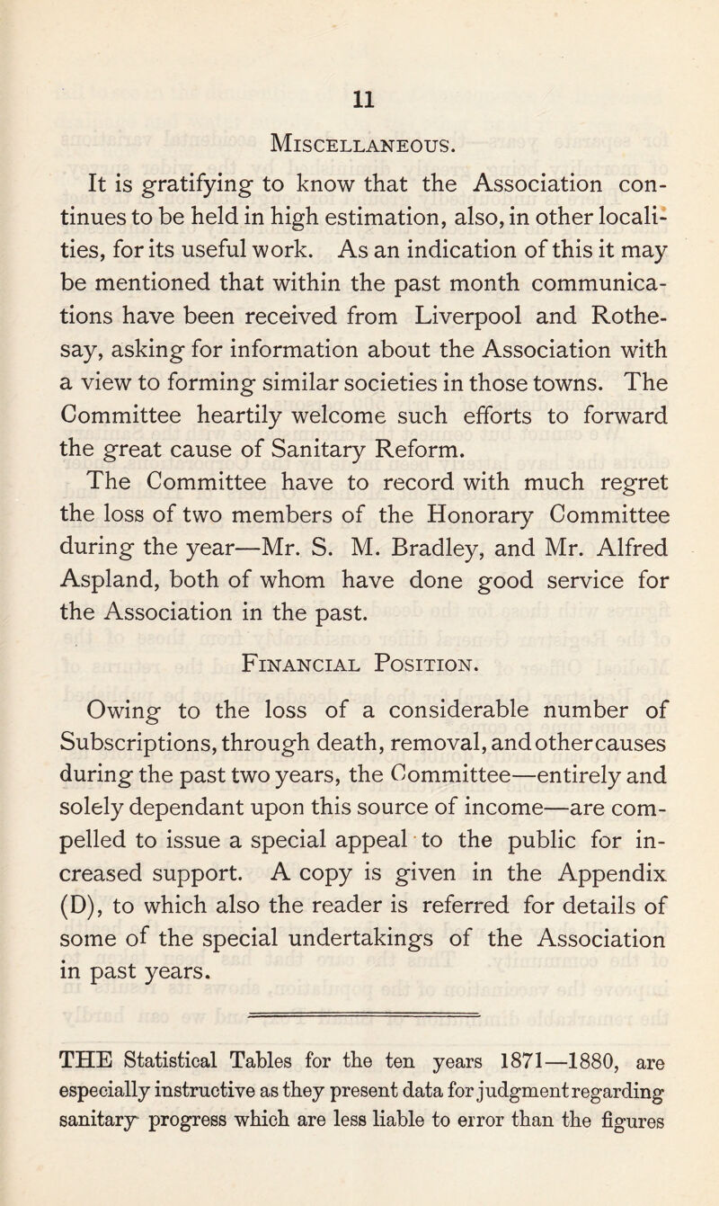 Miscellaneous. It is gratifying to know that the Association con¬ tinues to be held in high estimation, also, in other locali¬ ties, for its useful work. As an indication of this it may be mentioned that within the past month communica¬ tions have been received from Liverpool and Rothe¬ say, asking for information about the Association with a view to forming similar societies in those towns. The Committee heartily welcome such efforts to forward the great cause of Sanitary Reform. The Committee have to record with much regret the loss of two members of the Honorary Committee during the year—Mr. S. M. Bradley, and Mr. Alfred Aspland, both of whom have done good service for the Association in the past. Financial Position. Owing to the loss of a considerable number of Subscriptions, through death, removal, and other causes during the past two years, the Committee—entirely and solely dependant upon this source of income—are com¬ pelled to issue a special appeal to the public for in¬ creased support. A copy is given in the Appendix (D), to which also the reader is referred for details of some of the special undertakings of the Association in past years. THE Statistical Tables for the ten years 1871—1880, are especially instructive as they present data for judgment regarding sanitary progress which are less liable to error than the figures