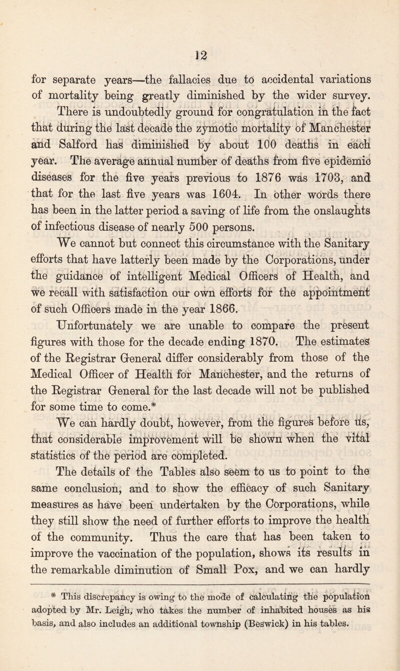 for separate years—the fallacies due to accidental variations of mortality being greatly diminished by the wider survey. There is undoubtedly ground for congratulation in the fact that during the last decade the zymotic mortality of Manchester and Salford has diminished by about 100 deaths in each year. The average annual number of deaths from five epidemic diseases for the five years previous to 1876 was 1703, and that for the last five years was 1604. In other words there has been in the latter period a saving of life from the onslaughts of infectious disease of nearly 500 persons. We cannot but connect this circumstance with the Sanitary efforts that have latterly been made by the Corporations, under the guidance of intelligent Medical Officers of Health, and we recall with satisfaction our own efforts for the appointment of such Officers made in the year 1866. Unfortunately we are unable to compare the present figures with those for the decade ending 1870. The estimates of the Registrar Greneral differ considerably from those of the Medical Officer of Health for Manchester, and the returns of the Registrar Greneral for the last decade will not be published for some time to come.* We can hardly doubt, however, from the figures before tis, that considerable improvement will be shown when the vital statistics of the period are completed. The details of the Tables also seem to us to point to the same conclusion, and to show the efficacy of such Sanitary measures as have been undertaken by the Corporations, while they still show the need of further efforts to improve the health of the community. Thus the care that has been taken to improve the vaccination of the population, shows its results in the remarkable diminution of Small Pox, and we can hardly * This discrepancy is owing to the mode of calculating the population adopted by Mr. Leigh, who takes the number of inhabited houses as his basis, and also includes an additional township (Beswick) in his tables.