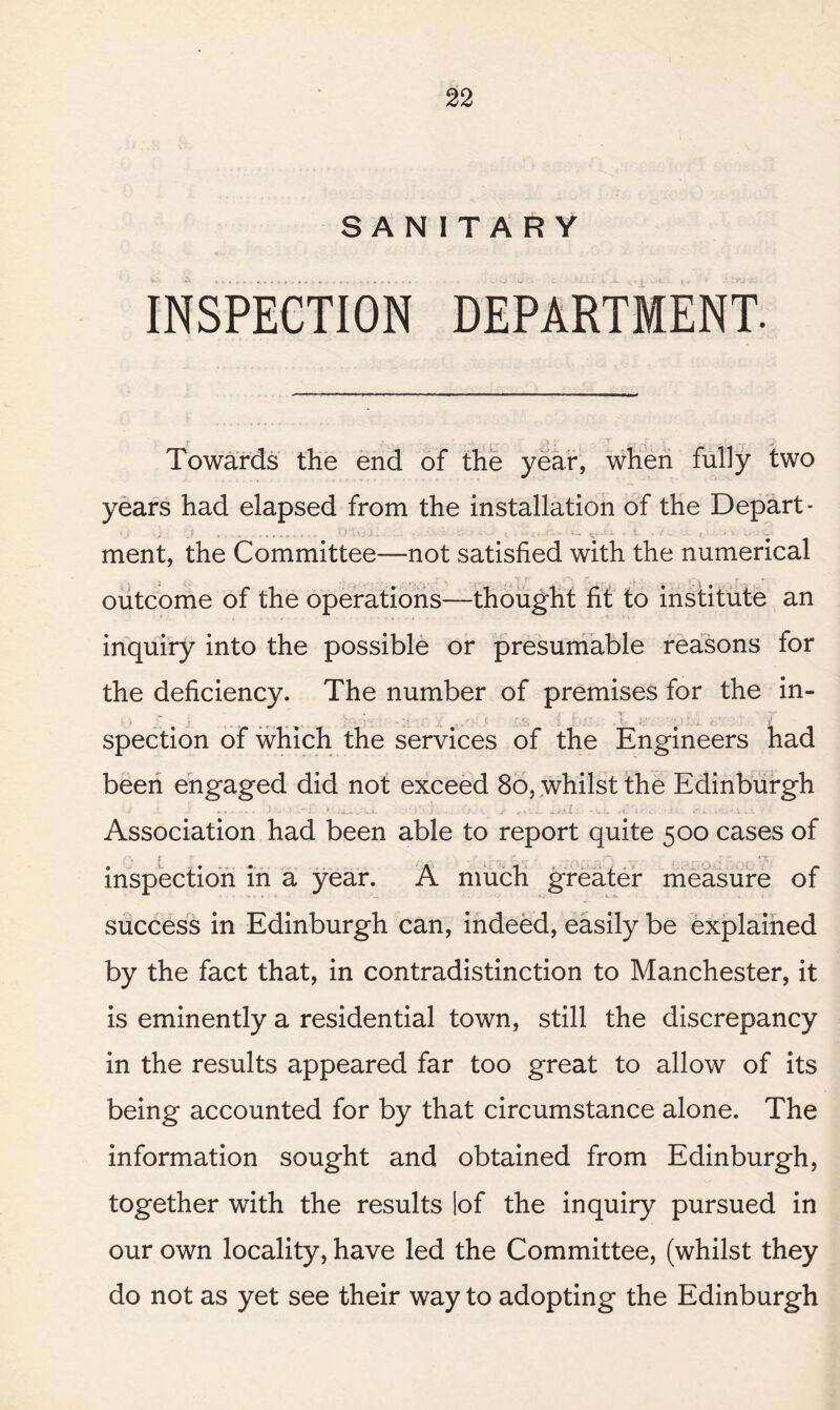 SANITARY INSPECTION DEPARTMENT. Towards the end of the year, when fully two years had elapsed from the installation of the Depart¬ ment, the Committee—not satisfied with the numerical outcome of the operations—thought fit to institute an inquiry into the possible or presumable reasons for the deficiency. The number of premises for the in¬ spection of which the services of the Engineers had been engaged did not exceed 80, whilst the Edinburgh > * » * • 1 ' 11 a a—. * t • • ' y ? 1... j, t y C * '. i «. 1 * ■ t* ■ i. . ■ ' '» . Association had been able to report quite 500 cases of inspection in a year. A much greater measure of success in Edinburgh can, indeed, easily be explained by the fact that, in contradistinction to Manchester, it is eminently a residential town, still the discrepancy in the results appeared far too great to allow of its being accounted for by that circumstance alone. The information sought and obtained from Edinburgh, together with the results lof the inquiry pursued in our own locality, have led the Committee, (whilst they do not as yet see their way to adopting the Edinburgh