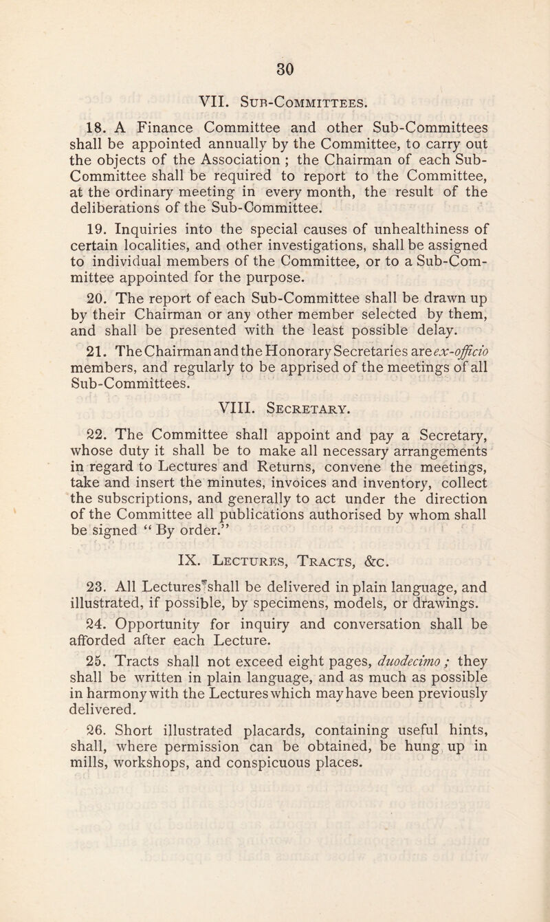 VII. SUR-CoMMITTEES. 18. A Finance Committee and other Sub-Committees shall be appointed annually by the Committee, to carry out the objects of the Association ; the Chairman of each Sub- Committee shall be required to report to the Committee, at the ordinary meeting in every month, the result of the deliberations of the Sub-Committee. 19. Inquiries into the special causes of unhealthiness of certain localities, and other investigations, shall be assigned to individual members of the Committee, or to a Sub-Com¬ mittee appointed for the purpose. 20. The report of each Sub-Committee shall be drawn up by their Chairman or any other member selected by them, and shall be presented with the least possible delay. 21. The Chairman and the Honorary Secretaries ar^ex-officio members, and regularly to be apprised of the meetings of all Sub-Committees. VIII. Secretary. 22. The Committee shall appoint and pay a Secretary, whose duty it shall be to make all necessary arrangements in regard to Lectures and Returns, convene the meetings, take and insert the minutes, invoices and inventory, collect the subscriptions, and generally to act under the direction of the Committee all publications authorised by whom shall be signed “ By order.” IX. Lectures, Tracts, &c. 23. All Lectures^shall be delivered in plain language, and illustrated, if possible, by specimens, models, or drawings. 24. Opportunity for inquiry and conversation shall be afforded after each Lecture. 25. Tracts shall not exceed eight pages, duodecimo ; they shall be written in plain language, and as much as possible in harmony with the Lectures which may have been previously delivered. 26. Short illustrated placards, containing useful hints, shall, where permission can be obtained, be hung up in mills, workshops, and conspicuous places.