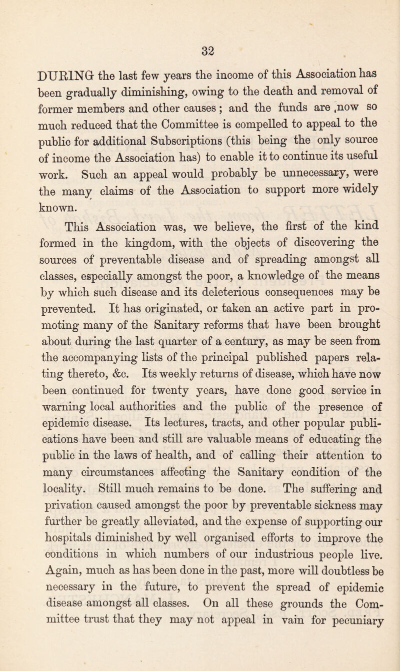 DUBINGr the last few years the income of this Association has been gradually diminishing, owing to the death and removal of former members and other causes ; and the funds are ,now so much reduced that the Committee is compelled to appeal to the public for additional Subscriptions (this being the only source of income the Association has) to enable it to continue its useful work. Such an appeal would probably be unnecessary, were the many claims of the Association to support more widely known. This Association was, we believe, the first of the kind formed in the kingdom, with the objects of discovering the sources of preventable disease and of spreading amongst all classes, especially amongst the poor, a knowledge of the means by which such disease and its deleterious consequences may be prevented. It has originated, or taken an active part in pro¬ moting many of the Sanitary reforms that have been brought about during the last quarter of a century, as may be seen from the accompanying lists of the principal published papers rela¬ ting thereto, &c. Its weekly returns of disease, which have now been continued for twenty years, have done good service in warning local authorities and the public of the presence of epidemic disease. Its lectures, tracts, and other popular publi¬ cations have been and still are valuable means of educating the public in the laws of health, and of calling their attention to many circumstances affecting the Sanitary condition of the locality. Still much remains to be done. The suffering and privation caused amongst the poor by preventable sickness may further be greatly alleviated, and the expense of supporting our hospitals diminished by well organised efforts to improve the conditions in which numbers of our industrious people live. Again, much as has been done in the past, more will doubtless be necessary in the future, to prevent the spread of epidemic disease amongst all classes. On all these grounds the Com¬ mittee trust that they may not appeal in vain for pecuniary