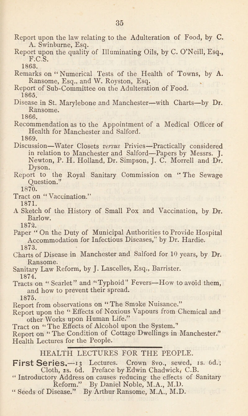 Report upon the law relating to the Adulteration of Food, by C. A. Swinburne, Esq. Report upon the quality of Illuminating Oils, by C. O’Neill, Esq., F.C.S. 1863. Remarks on “ Numerical Tests of the Health of Towns, by A. Ransome, Esq., and W. Royston, Esq. Report of Sub-Committee on the Adulteration of Food. 1865. Disease in St. Marylebone and Manchester—with Charts—by Dr. Ransome. 1866. Recommendation as to the Appointment of a Medical Officer of Health for Manchester and Salford. 1869. Discussion—Water Closets versus Privies—Practically considered in relation to Manchester and Salford—Papers by Messrs. J. Newton, P. H. Holland, Dr. Simpson, J. C. Morrell and Dr. Dyson. Report to the Royal Sanitary Commission on “ The Sewage Question.” 1870. Tract on “Vaccination.” 1871. A Sketch of the History of Small Pox and Vaccination, by Dr. Barlow. 1872. Paper “ On the Duty of Municipal Authorities to Provide Hospital Accommodation for Infectious Diseases,” by Dr. Hardie. 1873. Charts of Disease in Manchester and Salford for 10 years, by Dr. Ransome. Sanitary Law Reform, by J. Lascelles, Esq., Barrister. 1874. Tracts on “ Scarlet” and “Typhoid” Fevers—How to avoid them, and how to prevent their spread. 1875. Report from observations on “The Smoke Nuisance.” Report upon the “ Effects of Noxious Vapours from Chemical and other Works upon Human Life.” Tract on “The Effects of Alcohol upon the System.” Report on “ The Condition of Cottage Dwellings in Manchester.” Health Lectures for the People. HEALTH LECTURES FOR THE PEOPLE. First Series,—-i 3 Lectures. Crown 8vo., sewed, is. 6d.; Cloth, 2s. 6d. Preface by Edwin Chadwick* C.B. “ Introductory Address on causes reducing the effects of Sanitary Reform.” By Daniel Noble, M.A., M.D. “ Seeds of Disease.” By Arthur Ransome, M.A., M.D.