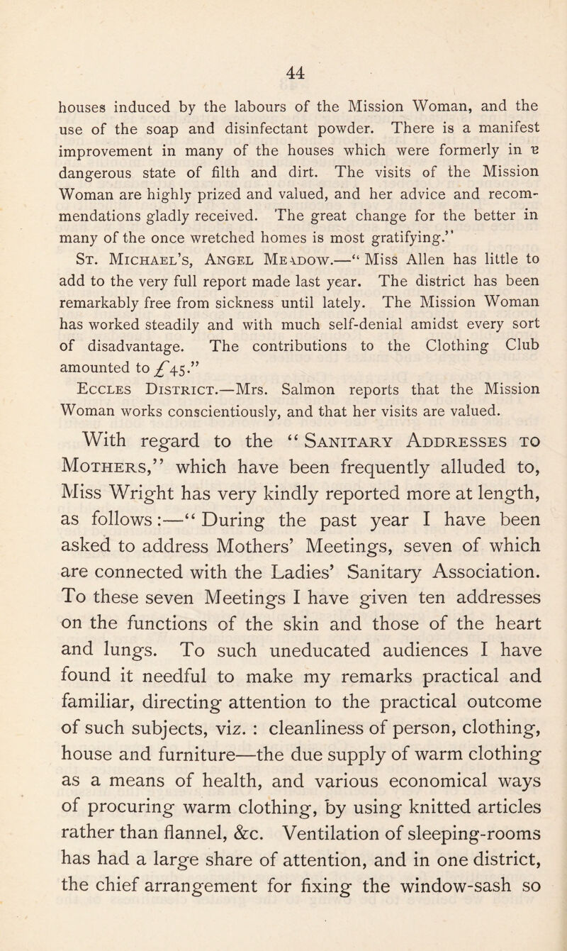 houses induced by the labours of the Mission Woman, and the use of the soap and disinfectant powder. There is a manifest improvement in many of the houses which were formerly in u dangerous state of filth and dirt. The visits of the Mission Woman are highly prized and valued, and her advice and recom¬ mendations gladly received. The great change for the better in many of the once wretched homes is most gratifying.’’ St. Michael’s, Angel Meidow.—“Miss Allen has little to add to the very full report made last year. The district has been remarkably free from sickness until lately. The Mission Woman has worked steadily and with much self-denial amidst every sort of disadvantage. The contributions to the Clothing Club amounted to ^45.” Eccles District.—Mrs. Salmon reports that the Mission Woman works conscientiously, and that her visits are valued. With regard to the “ Sanitary Addresses to Mothers/’ which have been frequently alluded to, Miss Wright has very kindly reported more at length, as follows:—“ During the past year I have been asked to address Mothers’ Meetings, seven of which are connected with the Ladies’ Sanitary Association. To these seven Meetings I have given ten addresses on the functions of the skin and those of the heart and lungs. To such uneducated audiences I have found it needful to make my remarks practical and familiar, directing attention to the practical outcome of such subjects, viz. : cleanliness of person, clothing, house and furniture—the due supply of warm clothing as a means of health, and various economical ways of procuring warm clothing, by using knitted articles rather than flannel, &c. Ventilation of sleeping-rooms has had a large share of attention, and in one district, the chief arrangement for fixing the window-sash so