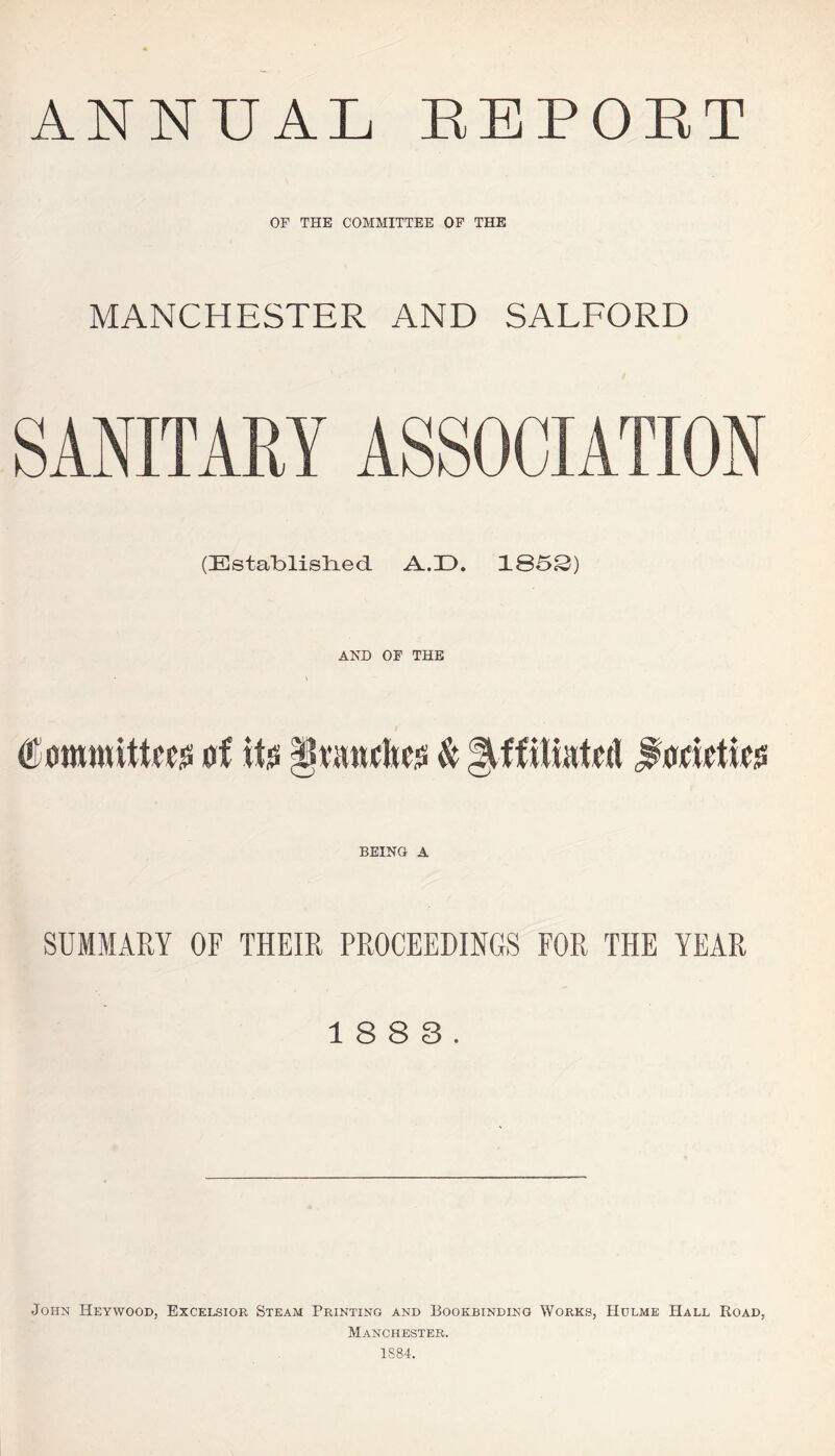 ANNUAL EEPOET OF THE COMMITTEE OF THE MANCHESTER AND SALFORD SANITARY ASSOCIATION (Establislied A.D. 1S5S) AND OF THE Committees of its AHanehes & Affiliated forieties BEING A SUMMARY OF THEIR PROCEEDINGS FOR THE YEAR 18 8 3. John Heywood, Excelsior Steam Printing and Bookbinding Works, Hulme Hall Road, Manchester. 1884.