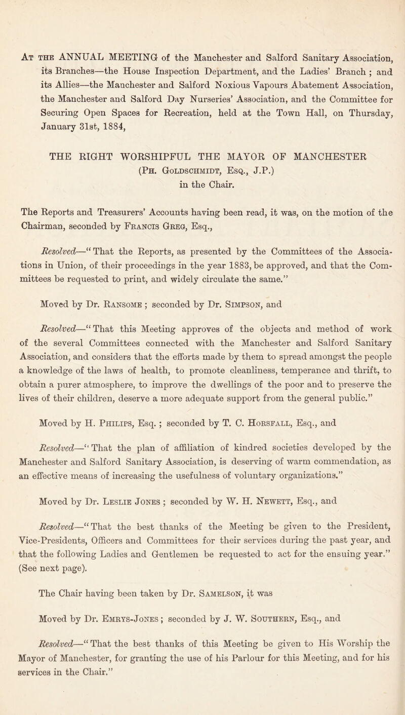 At the ANNUAL MEETING of the Manchester and Salford Sanitary Association, its Branches—the House Inspection Department, and the Ladies’ Branch ; and its Allies—the Manchester and Salford Noxious Vapours Abatement Association, the Manchester and Salford Day Nurseries’ Association, and the Committee for Securing Open Spaces for Recreation, held at the Town Hall, on Thursday, January 31st, 1884, THE RIGHT WORSHIPFUL THE MAYOR OF MANCHESTER (Ph. Goldschmidt, Esq., J.P.) in the Chair. The Reports and Treasurers’ Accounts having been read, it was, on the motion of the Chairman, seconded by Francis Greg, Esq., Resolved—“ That the Reports, as presented by the Committees of the Associa¬ tions in Union, of their proceedings in the year 1883, be approved, and that the Com¬ mittees be requested to print, and widely circulate the same.” Moved by Dr. Ransome ; seconded by Dr. Simpson, and Resolved—“ That this Meeting approves of the objects and method of work of the several Committees connected with the Manchester and Salford Sanitary Association, and considers that the efforts made by them to spread amongst the people a knowledge of the laws of health, to promote cleanliness, temperance and thrift, to obtain a purer atmosphere, to improve the dwellings of the poor and to preserve the lives of their children, deserve a more adequate support from the general public.” Moved by H. Philips, Esq. ; seconded by T. C. Horsfall, Esq., and Resolved—‘‘That the plan of affiliation of kindred societies developed by the Manchester and Salford Sanitary Association, is deserving of warm commendation, as an effective means of increasing the usefulness of voluntary organizations.” Moved by Dr. Leslie Jones ; seconded by W. H. Newett, Esq., and Resolved—“That the best thanks of the Meeting be given to the President, Vice-Presidents, Officers and Committees for their services during the past year, and that the following Ladies and Gentlemen be requested to act for the ensuing year.” (See next page). The Chair having been taken by Dr. Samelson, it was Moved by Dr. Emrys- Jones ; seconded by J. W. Southern, Esq., and Resolved—“ That the best thanks of this Meeting be given to His Worship the Mayor of Manchester, for granting the use of his Parlour for this Meeting, and for his services in the Chair.”