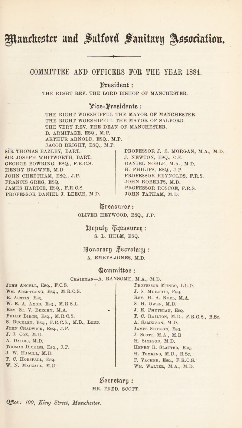 president i THE RIGHT REV. THE LORD BISHOP OF MANCHESTER. THE RIGHT WORSHIPFUL THE MAYOR OF MANCHESTER. THE RIGHT WORSHIPFUL THE MAYOR OF SALFORD. THE VERY REV. THE DEAN OF MANCHESTER. B. ARMITAGE, ESQ., M.P. ARTHUR ARNOLD, ESQ., M.P. JACOB BRIGHT, ESQ., M.P. SIR THOMAS BAZLEY, BART. SIR JOSEPH WHITWORTH, BART. GEORGE BOWRING, ESQ., F.R.C.S. HENRY BROWNE, M.D. JOHN CHEETHAM, ESQ., J.P. FRANCIS GREG, ESQ. JAMES HARDIE, ESQ., F.R.C.S. PROFESSOR DANIEL J. LEECH, M.D. PROFESSOR J. E. MORGAN, M.A., M.D. J. NEWTON, ESQ., C.E. DANIEL NOBLE, M.A., M.D. H. PHILIPS, ESQ., J.P. PROFESSOR REYNOLDS, F.R.S. JOHN ROBERTS, M.D. PROFESSOR ROSCOE, F.R.S. JOHN TATHAM, M.D. Measurer ♦ OLIVER HEYWOOD, ESQ., J.P. deputy (gi{ea$uretj: S. L. HELM, ESQ. ^onorajjy $ecretatiy : A. EMRYS-JONES, M.D. (Committee t Chairman—A. RANSOME, M.A.. M.D. John Angell, Esq., F.C.S. Wm. Armstrong, Esq., M.R.C.S. R. Austin, Esq. W. E. A. Axon, Esq., M.R.S.L. Rev. St. V. Beechy, M.A. Philip Birch, Esq., M.R.C.S. S. Buckley, Esq., F.R.C.S., M.B., Lond. John Chadwick, Esq., J.P. J. J. Cox, M.D. A. Dahms, M.D. Thomas Dickins, Esq., J.P. J. W. Ha mill, M.D. T. C. Horsfall, Esq. W. N. Maccall, M.D. Professor Munro, LL.D. J. S. Murchie, Esq. Rev. H. A. Noel, M.A. S. H. Owen, M.D. J. E. Phythian, Esq. T. C. Railton, M.D., F.R.C.S., B.Sc. A. Samelson, M.D. James Scotson, Esq. J. Scott, M.A., M.B H. Simpson, M.D. Henry R. Slatter, Esq. H. Tomkins, M.D., B.Sc. F. Vacher, Esq., F.R.C.S.; Wm. Walter, M.A., M.D. Secretary : MR. FRED. SCOTT. Office: 100, King Street, Manchester.