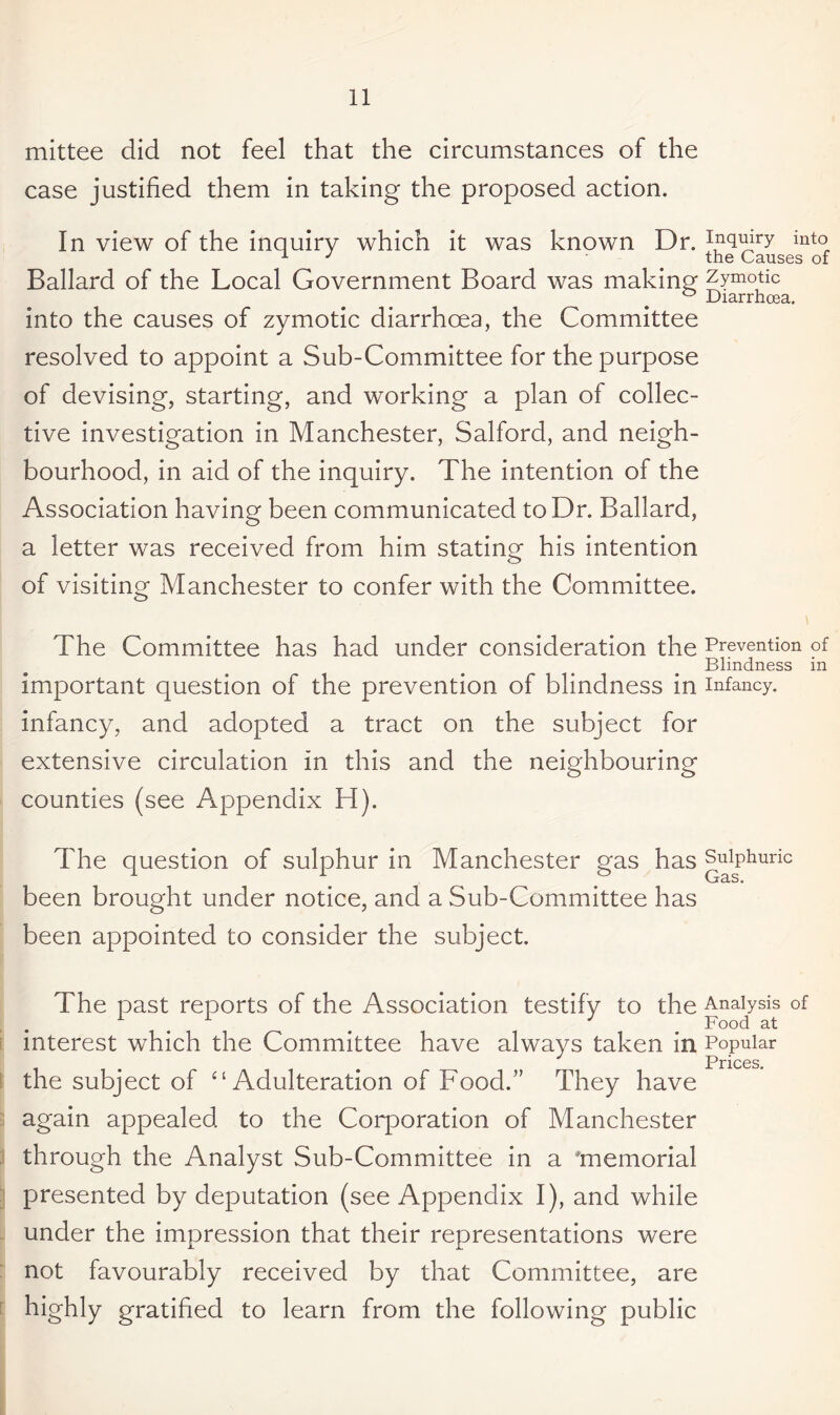 mittee did not feel that the circumstances of the case justified them in taking the proposed action. In view of the inquiry which it was known Dr. inquiry into J ' the Causes of Ballard of the Local Government Board was making zymotic ° Diarrhoea. into the causes of zymotic diarrhoea, the Committee resolved to appoint a Sub-Committee for the purpose of devising, starting, and working a plan of collec¬ tive investigation in Manchester, Salford, and neigh¬ bourhood, in aid of the inquiry. The intention of the Association having been communicated to Dr. Ballard, a letter was received from him stating his intention of visiting Manchester to confer with the Committee. The Committee has had under consideration the Prevention of Blindness in important question of the prevention of blindness in infancy, infancy, and adopted a tract on the subject for extensive circulation in this and the neighbouring counties (see Appendix H). The question of sulphur in Manchester gas has Sulphuric Gas. been brought under notice, and a Sub-Committee has been appointed to consider the subject. The past reports of the Association testify to the Analysis of . . 3 Food at interest which the Committee have always taken in Popular Prices. the subject of “ Adulteration of Food.” They have again appealed to the Corporation of Manchester through the Analyst Sub-Committee in a 'memorial presented by deputation (see Appendix I), and while under the impression that their representations were not favourably received by that Committee, are highly gratified to learn from the following public