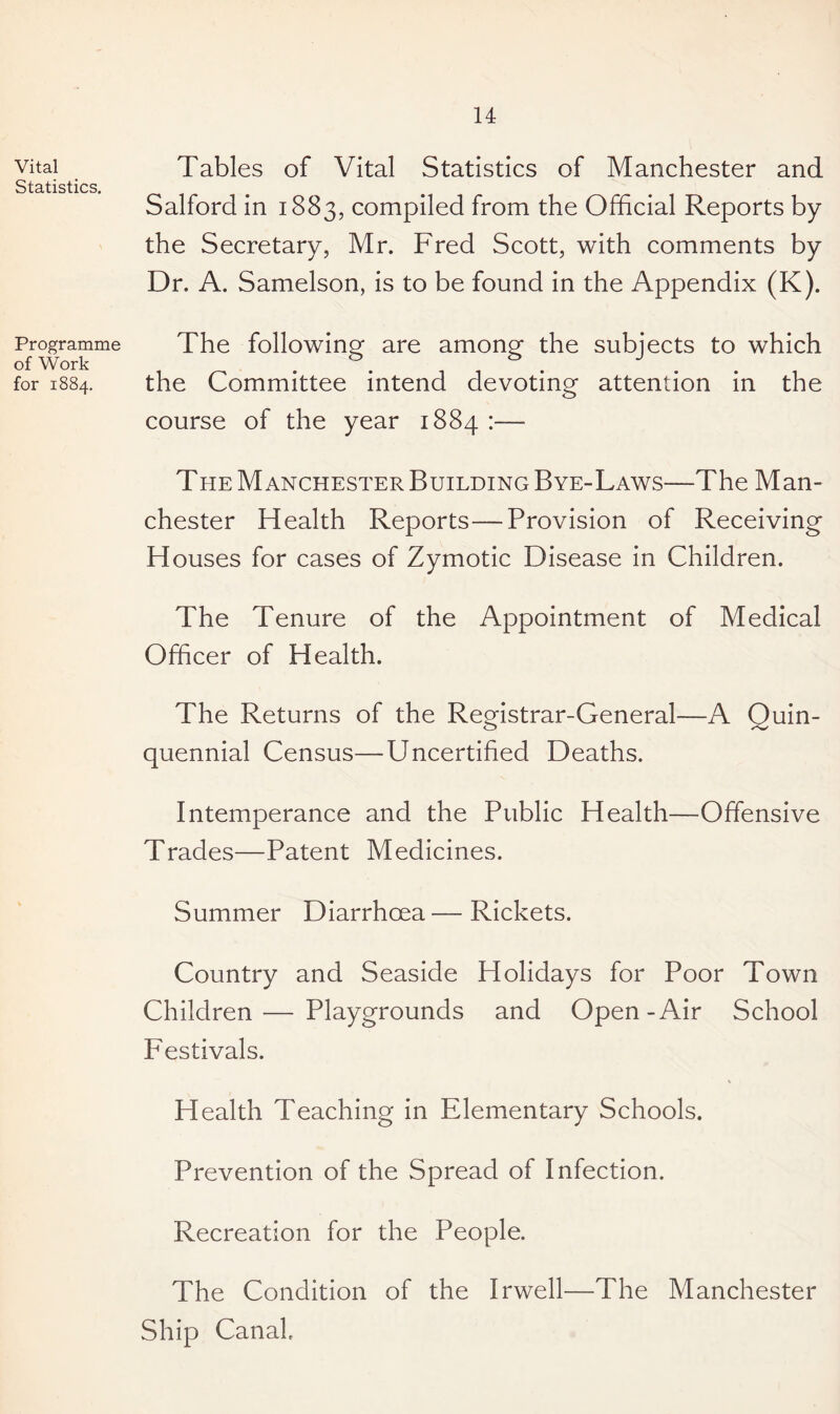 Vital Statistics. Programme of Work for 1884. Tables of Vital Statistics of Manchester and Salford in 1883, compiled from the Official Reports by the Secretary, Mr. Fred Scott, with comments by Dr. A. Samelson, is to be found in the Appendix (K). The following are among the subjects to which the Committee intend devoting attention in the course of the year 1884 :— The Manchester Building Bye-Laws—The Man¬ chester Health Reports—Provision of Receiving Houses for cases of Zymotic Disease in Children. The Tenure of the Appointment of Medical Officer of Health. The Returns of the Registrar-General—A Quin¬ quennial Census—Uncertified Deaths. Intemperance and the Public Health—Offensive Trades—Patent Medicines. Summer Diarrhoea—Rickets. Country and Seaside Holidays for Poor Town Children — Playgrounds and Open-Air School Festivals. Health Teaching in Elementary Schools. Prevention of the Spread of Infection. Recreation for the People. The Condition of the Irwell—The Manchester Ship Canal