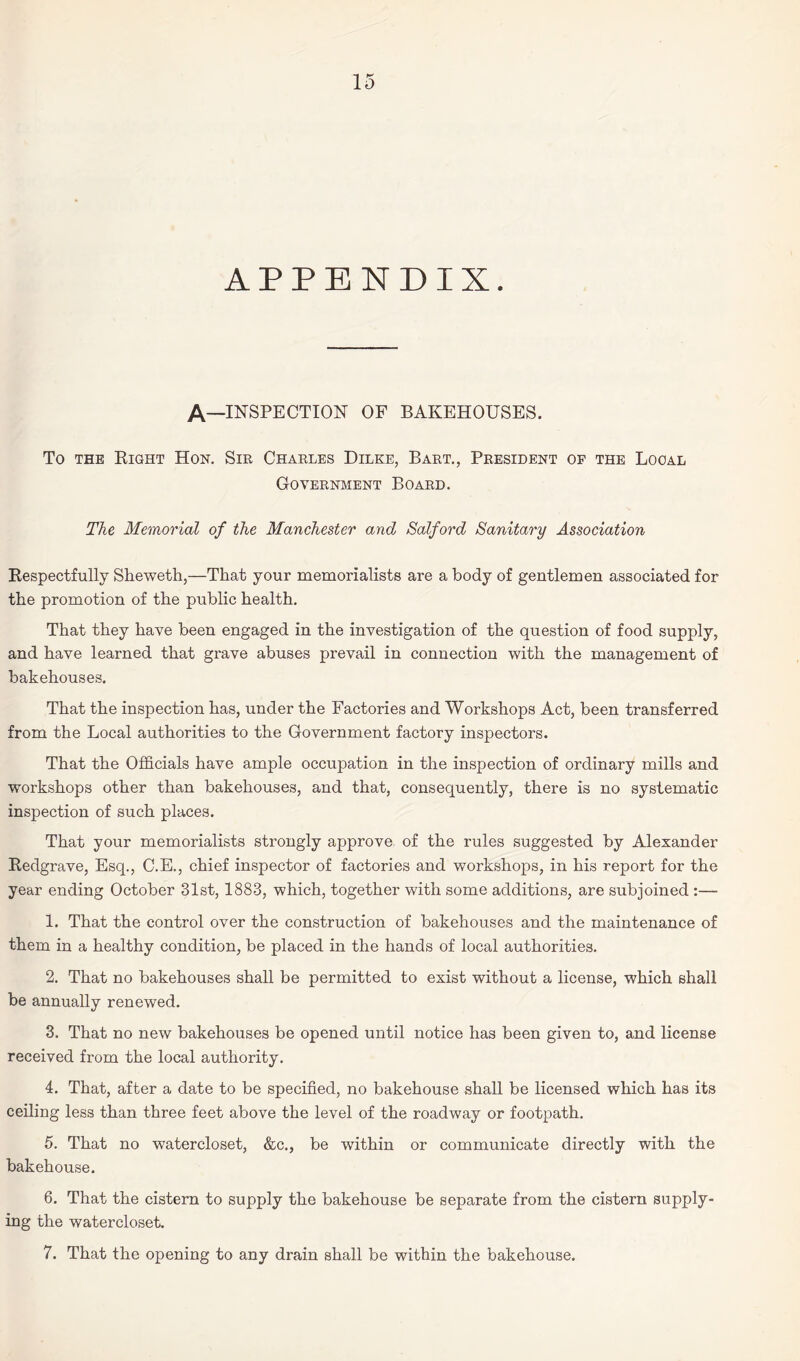 APPENDIX. A—INSPECTION of bakehouses. To the Bight Hon. Sir Charles Dilke, Bart., President of the Local Government Board. The Memorial of the Manchester and Salford Sanitary Association Respectfully Sheweth,—That your memorialists are a body of gentlemen associated for the promotion of the public health. That they have been engaged in the investigation of the question of food supply, and have learned that grave abuses prevail in connection with the management of bakehouses. That the inspection has, under the Factories and Workshops Act, been transferred from the Local authorities to the Government factory inspectors. That the Officials have ample occupation in the inspection of ordinary mills and workshops other than bakehouses, and that, consequently, there is no systematic inspection of such places. That your memorialists strongly approve, of the rules suggested by Alexander Redgrave, Esq., C.E., chief inspector of factories and workshops, in his report for the year ending October 31st, 1883, which, together with some additions, are subjoined :— 1. That the control over the construction of bakehouses and the maintenance of them in a healthy condition, be placed in the hands of local authorities. 2. That no bakehouses shall be permitted to exist without a license, which shall be annually renewed. 3. That no new bakehouses be opened until notice has been given to, and license received from the local authority. 4. That, after a date to be specified, no bakehouse shall be licensed which has its ceiling less than three feet above the level of the roadway or footpath. 5. That no watercloset, &c., be within or communicate directly with the bakehouse. 6. That the cistern to supply the bakehouse be separate from the cistern supply¬ ing the watercloset. 7. That the opening to any drain shall be within the bakehouse.