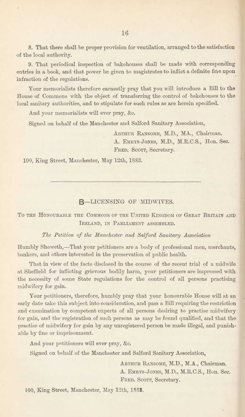 8. That there shall be proper provision for ventilation, arranged to the satisfaction of the local authority. 9. That periodical inspection of bakehouses shall be made with corresponding entries in a book, and that power be given to magistrates to inflict a definite fine upon infraction of the regulations. Your memorialists therefore earnestly pray that you will introduce a Bill to the House of Commons with the object of transferring the control of bakehouses to the local sanitary authorities, and to stipulate for such rules as are herein specified. And your memorialists will ever pray, &c. Signed on behalf of the Manchester and Salford Sanitary Association, Arthur Ransome, M.D., MA., Chairman. A. Emrys-Jones, M.D., M.R.C.S., Hon. Sec. Fred. Scott, Secretary. 100, King Street, Manchester, May 12th, 1883. B—LICENSING OF MIDWIVES. To the Honourable the Commons of the United Kingdom of Great Britain and Ireland, in Parliament assembled. The Petition of the Manchester and Salford Sanitary Association Humbly Sheweth,—That your petitioners are a body of professional men, merchants, bankers, and others interested in the preservation of public health. That in view of the facts disclosed in the course of the recent trial of a midwife at Sheffield for inflicting grievous bodily harm, your petitioners are impressed with the necessity of some State regulations for the control of all persons practising midwifery for gain. Your petitioners, therefore, humbly pray that your honourable House will at an early date take this subject into consideration, and pass a Bill requiring the restriction and examination by competent experts of all persons desiring to practise midwifery for gain, and the registration of such persons as may be found qualified, and that the practise of midwifery for gain by any unregistered person be made illegal, and punish¬ able by fine or imprisonment. And your petitioners will ever pray, &c. Signed on behalf of the Manchester and Salford Sanitary Association, Arthur Ransome, M.D., M.A., Chairman. A. Emrys-Jones, M.D., M.R.C.S., Hon. Sec. Fred. Scott, Secretary. 100, King Street, Manchester, May 12th, 18S8.