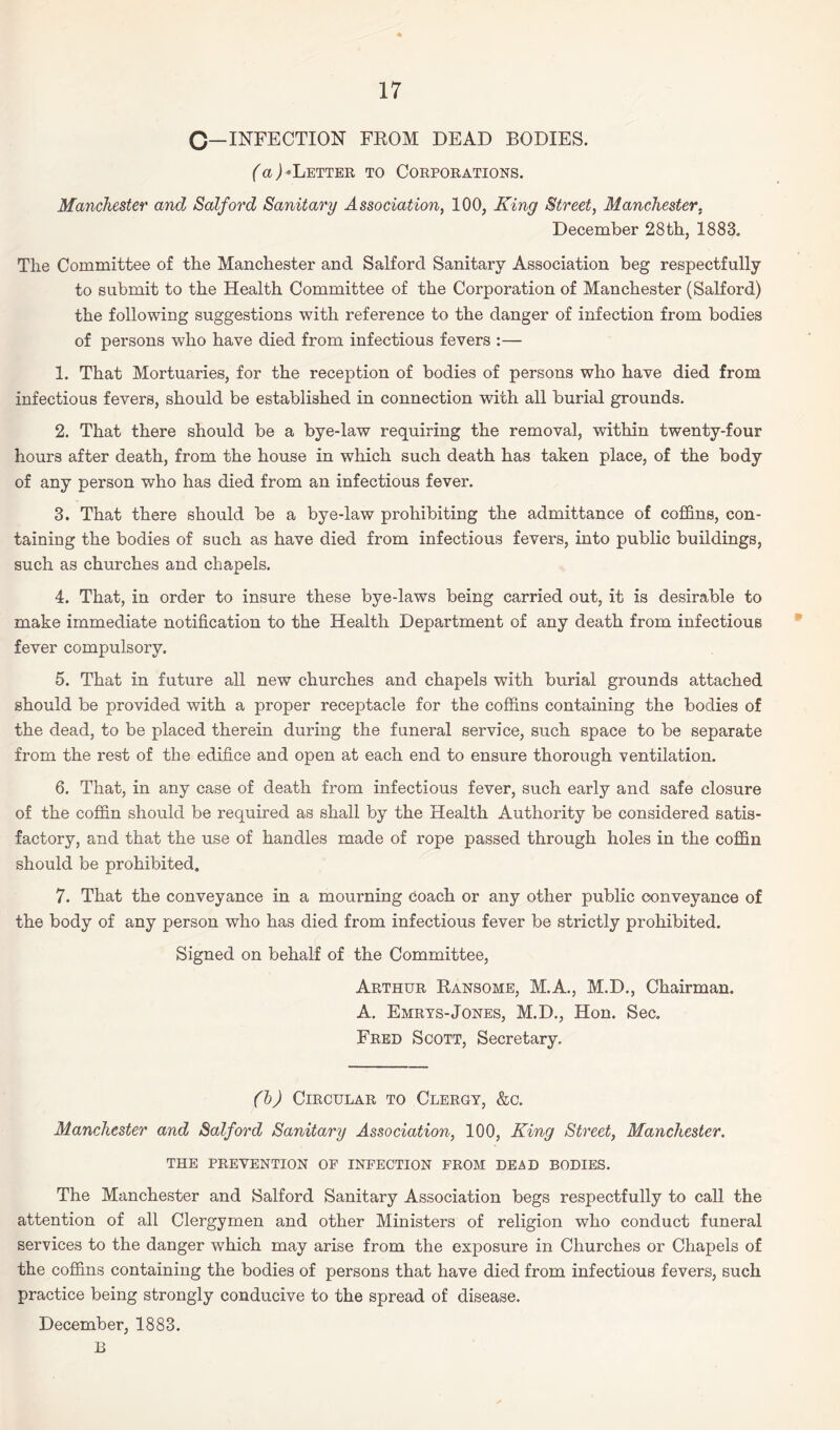 C—INFECTION FROM DEAD BODIES. (a) -Letter to Corporations. Manchester and Salford Sanitary Association, 100, King Street, Manchester. December 28th, 1883. The Committee of the Manchester and Salford Sanitary Association beg respectfully to submit to the Health Committee of the Corporation of Manchester (Salford) the following suggestions with reference to the danger of infection from bodies of persons who have died from infectious fevers :— 1. That Mortuaries, for the reception of bodies of persons who have died from infectious fevers, should be established in connection with all burial grounds. 2. That there should be a bye-law requiring the removal, within twenty-four hours after death, from the house in which such death has taken place, of the body of any person who has died from an infectious fever. 3. That there should be a bye-law prohibiting the admittance of coffins, con¬ taining the bodies of such as have died from infectious fevers, into public buildings, such as churches and chapels. 4. That, in order to insure these bye-laws being carried out, it is desirable to make immediate notification to the Health Department of any death from infectious fever compulsory. 5. That in future all new churches and chapels with burial grounds attached should be provided with a proper receptacle for the coffins containing the bodies of the dead, to be placed therein during the funeral service, such space to be separate from the rest of the edifice and open at each end to ensure thorough ventilation. 6. That, in any case of death from infectious fever, such early and safe closure of the coffin should be required as shall by the Health Authority be considered satis¬ factory, and that the use of handles made of rope passed through holes in the coffin should be prohibited. 7. That the conveyance in a mourning coach or any other public conveyance of the body of any person who has died from infectious fever be strictly prohibited. Signed on behalf of the Committee, Arthur Ransome, M.A., M.D., Chairman. A. Emrys-Jones, M.D., Hon. Sec. Fred Scott, Secretary. (b) Circular to Clergy, &c. Manchester and Salford Sanitary Association, 100, King Street, Manchester. THE PREVENTION OF INFECTION FROM DEAD BODIES. The Manchester and Salford Sanitary Association begs respectfully to call the attention of all Clergymen and other Ministers of religion who conduct funeral services to the danger which may arise from the exposure in Churches or Chapels of the coffins containing the bodies of persons that have died from infectious fevers, such practice being strongly conducive to the spread of disease. December, 1883. B