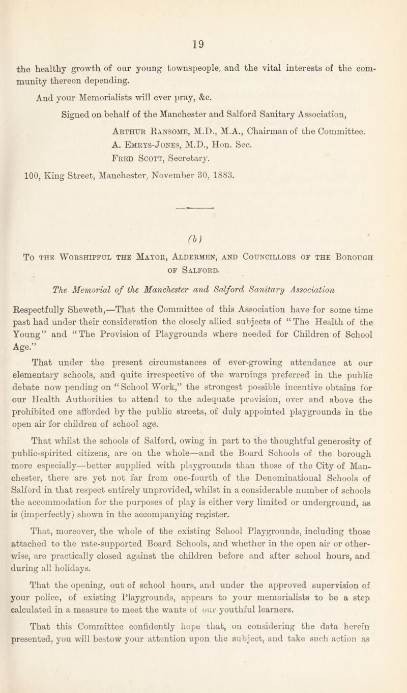 the healthy growth of our young townspeople, and the vital interests of the com¬ munity thereon depending. And your Memorialists will ever pray, &c. Signed on behalf of the Manchester and Salford Sanitary Association, Arthur Ransome, M.D., M.A., Chairman of the Committee. A. Emrys-Jones, M.D., Hon. Sec. Fred Scott, Secretary. 100, King Street, Manchester, November 30, 1883. To the Worshipful the Mayor, Aldermen, and Councillors of the Borough of Salford. The Memorial of the Manchester and Salford Sanitary Association Respectfully Sheweth,—That the Committee of this Association have for some time past had under their consideration the closely allied subjects of “ The Health of the Young” and “The Provision of Playgrounds where needed for Children of School Age.” That under the present circumstances of ever-growing attendance at our elementary schools, and quite irrespective of the warnings preferred in the public debate now pending on “ School Work,” the strongest possible incentive obtains for our Health Authorities to attend to the adequate provision, over and above the prohibited one afforded by the public streets, of duly appointed playgrounds in the open air for children of school age. That whilst the schools of Salford, owing in part to the thoughtful generosity of public-spirited citizens, are on the whole—and the Board Schools of the borough more especially—better supplied with playgrounds than those of the City of Man¬ chester, there are yet not far from one-fourth of the Denominational Schools of Salford in that respect entirely unprovided, whilst in a considerable number of schools the accommodation for the purposes of play is either very limited or underground, as is (imperfectly) shown in the accompanying register. That, moreover, the whole of the existing School Playgrounds, including those attached to the rate-supported Board Schools, and whether in the open air or other¬ wise, are practically closed against the children before and after school hours, and during all holidays. That the opening, out of school hours, and under the approved supervision of your police, of existing Playgrounds, appears to your memorialists to be a step calculated in a measure to meet the wants of our youthful learners. That this Committee confidently hope that, on considering the data herein presented, you will bestow your attention upon the subject, and take such action as