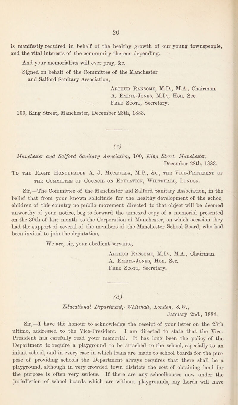 is manifestly required in belialf of the healthy growth of our young townspeople, and the vital interests of the community thereon depending. And your memorialists will ever pray, &c. Signed on behalf of the Committee of the Manchester and Salford Sanitary Association, Arthur Ransome, M.D., M.A., Chairman. A. Emrys-Jones, M.D., Hon. Sec. Fred Scott, Secretary. 100, King Street, Manchester, December 28th, 1883. (cj Manchester and Salford Sanitary Association, 100, King Street, Manchester, December 28th, 1883. To the Right Honourable A. J. Mundella, M.P., &c., the Vice-President of the Committee of Council on Education, Whitehall, London. Sir,—The Committee of the Manchester and Salford Sanitary Association, in the belief that from your known solicitude for the healthy development of the schoo children of this country no public movement directed to that object will be deemed unworthy of your notice, beg to forward the annexed copy of a memorial presented on the 30th of last month to the Corporation of Manchester, on which occasion they had the support of several of the members of the Manchester School Board, who had been invited to join the deputation. We are, sir, your obedient servants, Arthur Ransome, M.D., M.A., Chairman. A. Emrys-Jones, Hon. Sec. Fred Scott, Secretary. (d) Educational Department, Whitehall, London, S. W., January 2nd., 1884. Sir,—I have the honour to acknowledge the receipt of your letter on the 28th ultimo, addressed to the Vice-President. I am directed to state that the Vice- President has carefully read your memorial. It has long been the policy of the Department to require a playground to be attached to the school, especially to an infant school, and in every case in which loans are made to school boards for the pur¬ pose of providing schools the Department always requires that there shall be a playground, although in very crowded town districts the cost of obtaining land for the purpose is often very serious. If there are any schoolhouses now under the jurisdiction of school boards which are without playgrounds, my Lords wrill have