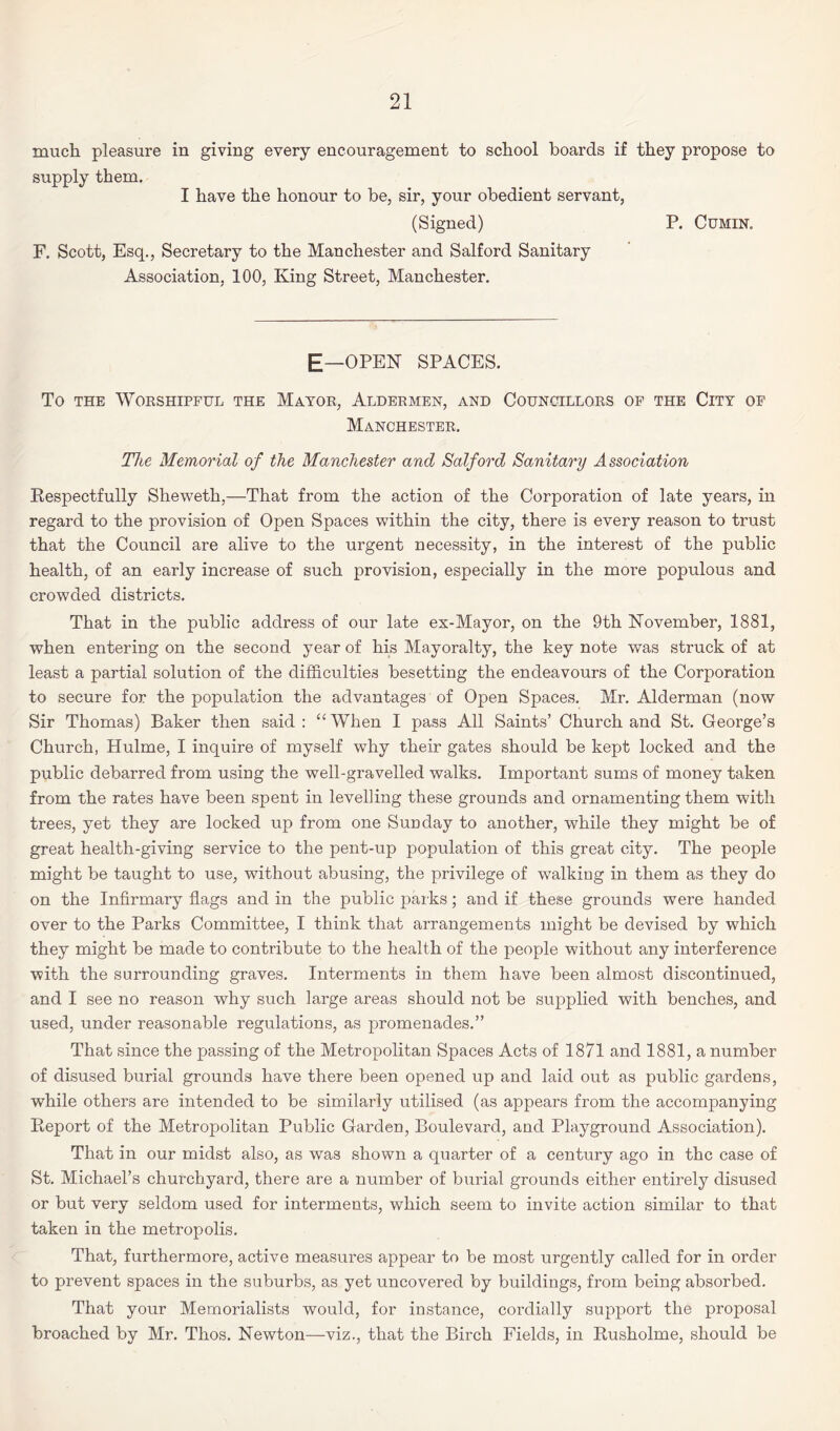 much pleasure in giving every encouragement to school boards if they propose to supply them. I have the honour to be, sir, your obedient servant, (Signed) P. Cumin. F. Scott, Esq., Secretary to the Manchester and Salford Sanitary Association, 100, King Street, Manchester. E—OPEN SPACES. To the Worshipful the Mayor, Aldermen, and Councillors of the City of Manchester. The Memorial of the Manchester and Salford Sanitary Association Respectfully Sheweth,—That from the action of the Corporation of late years, in regard to the provision of Open Spaces within the city, there is every reason to trust that the Council are alive to the urgent necessity, in the interest of the public health, of an early increase of such provision, especially in the more populous and crowded districts. That in the public address of our late ex-Mayor, on the 9th November, 1881, when entering on the second year of his Mayoralty, the key note was struck of at least a partial solution of the difficulties besetting the endeavours of the Corporation to secure for the population the advantages of Open Spaces. Mr. Alderman (now Sir Thomas) Baker then said : “ When I pass All Saints’ Church and St. George’s Church, Hulme, I inquire of myself why their gates should be kept locked and the public debarred from using the well-gravelled walks. Important sums of money taken from the rates have been spent in levelling these grounds and ornamenting them with trees, yet they are locked up from one Sunday to another, while they might be of great health-giving service to the pent-up population of this great city. The people might be taught to use, without abusing, the privilege of walking in them as they do on the Infirmary flags and in the public parks; and if these grounds were handed over to the Parks Committee, I think that arrangements might be devised by which they might be made to contribute to the health of the people without any interference with the surrounding graves. Interments in them have been almost discontinued, and I see no reason why such large areas should not be supplied with benches, and used, under reasonable regulations, as promenades.” That since the passing of the Metropolitan Spaces Acts of 1871 and 1881, a number of disused burial grounds have there been opened up and laid out as public gardens, while others are intended to be similarly utilised (as appears from the accompanying Report of the Metropolitan Public Garden, Boulevard, and Playground Association). That in our midst also, as was shown a quarter of a century ago in the case of St. Michael’s churchyard, there are a number of burial grounds either entirely disused or but very seldom used for interments, which seem to invite action similar to that taken in the metropolis. That, furthermore, active measures appear to be most urgently called for in order to prevent spaces in the suburbs, as yet uncovered by buildings, from being absorbed. That your Memorialists would, for instance, cordially support the proposal broached by Mr. Thos. Newton—viz., that the Birch Fields, in Rusholme, should be
