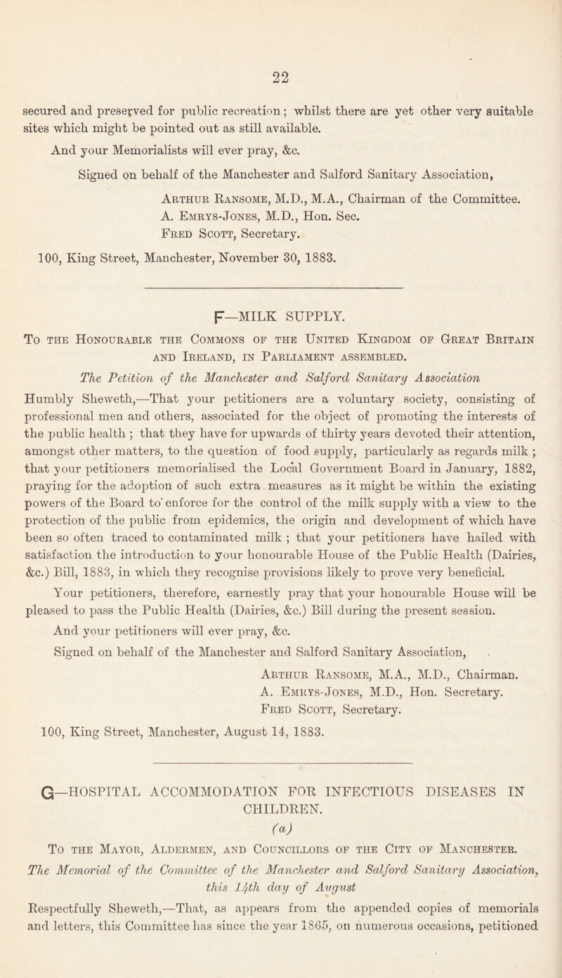 secured and preserved for public recreation ; whilst there are yet other very suitable sites which might be pointed out as still available. And your Memorialists will ever pray, &c. Signed on behalf of the Manchester and Salford Sanitary Association, Arthur Ransome, M.D., M.A., Chairman of the Committee. A. Emrys-Jones, M.D., Hon. Sec. Fred Scott, Secretary. 100, King Street, Manchester, November 30, 1883. F—MILK SUPPLY. To the Honourable the Commons of the United Kingdom of Great Britain and Ireland, in Parliament assembled. The Petition of the Manchester and Salford Sanitary Association Humbly Sheweth,—That your petitioners are a voluntary society, consisting of professional men and others, associated for the object of promoting the interests of the public health ; that they have for upwards of thirty years devoted their attention, amongst other matters, to the question of food supply, particularly as regards milk ; that your petitioners memorialised the Local Government Board in January, 1882, praying for the adoption of such extra measures as it might be within the existing powers of the Board to' enforce for the control of the milk supply with a view to the protection of the public from epidemics, the origin and development of which have been so often traced to contaminated milk ; that your petitioners have hailed with satisfaction the introduction to your honourable House of the Public Health (Dairies, &c.) Bill, 1883, in which they recognise provisions likely to prove very beneficial. Your petitioners, therefore, earnestly pray that your honourable House will be pleased to pass the Public Health (Dairies, &c.) Bill during the present session. And your petitioners will ever pray, &c. Signed on behalf of the Manchester and Salford Sanitary Association, Arthur Ransome, M.A., M.D., Chairman. A. Emrys-Jones, M.D., Hon. Secretary. Fred Scott, Secretary. 100, King Street, Manchester, August 14, 1883. G—HOSPITAL ACCOMMODATION FOR INFECTIOUS DISEASES IN CHILDREN. (a) To the Mayor, Aldermen, and Councillors of the City of Manchester. The Memorial of the Committee of the Manchester and Salford Sanitary Association, this lJfth day of August Respectfully Sheweth,—That, as appears from the appended copies of memorials and letters, this Committee has siuce the year 1865, on numerous occasions, petitioned