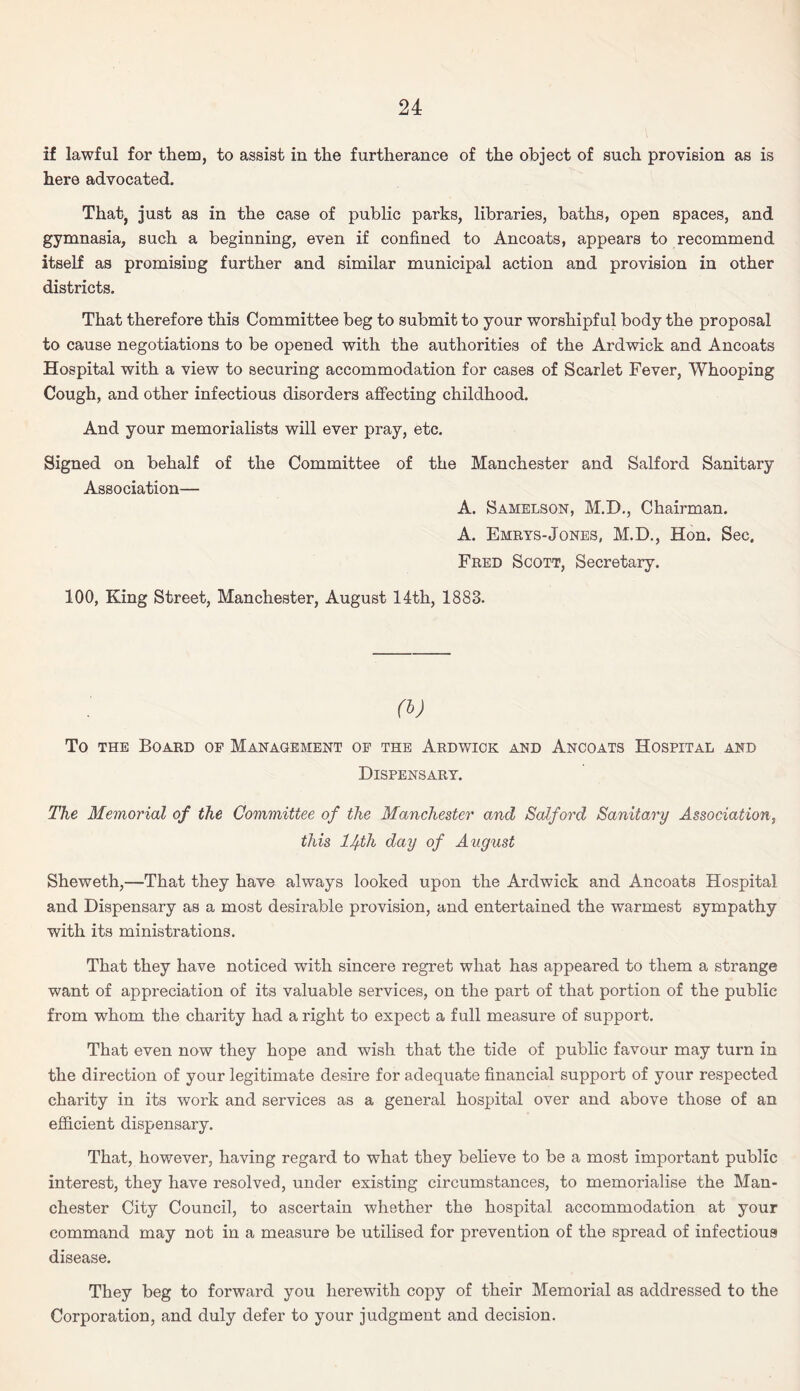 if lawful for them, to assist in the furtherance of the object of such provision as is here advocated. That, just as in the case of public parks, libraries, baths, open spaces, and gymnasia, such a beginning, even if confined to Ancoats, appears to recommend itself as promising further and similar municipal action and provision in other districts. That therefore this Committee beg to submit to your worshipful body the proposal to cause negotiations to be opened with the authorities of the Ardwick and Ancoats Hospital with a view to securing accommodation for cases of Scarlet Fever, Whooping Cough, and other infectious disorders affecting childhood. And your memorialists will ever pray, etc. Signed on behalf of the Committee of the Manchester and Salford Sanitary Association— A. Samelson, M.D., Chairman. A. Emrys-Jones, M.D., Hon. Sec. Fred Scott, Secretary. 100, King Street, Manchester, August 14th, 1883. P>) To the Board of Management of the Ardwick and Ancoats Hospital and Dispensary. The Memorial of the Committee of the Manchester and Salford Sanitary Association, this lJf-th day of August Sheweth,—That they have always looked upon the Ardwick and Ancoats Hospital and Dispensary as a most desirable provision, and entertained the warmest sympathy with its ministrations. That they have noticed with sincere regret what has appeared to them a strange want of appreciation of its valuable services, on the part of that portion of the public from whom the charity had a right to expect a full measure of support. That even now they hope and wish that the tide of public favour may turn in the direction of your legitimate desire for adequate financial support of your respected charity in its work and services as a general hospital over and above those of an efficient dispensary. That, however, having regard to what they believe to be a most important public interest, they have resolved, under existing circumstances, to memorialise the Man¬ chester City Council, to ascertain whether the hospital accommodation at your command may not in a measure be utilised for prevention of the spread of infectious disease. They beg to forward you herewith copy of their Memorial as addressed to the Corporation, and duly defer to your judgment and decision.